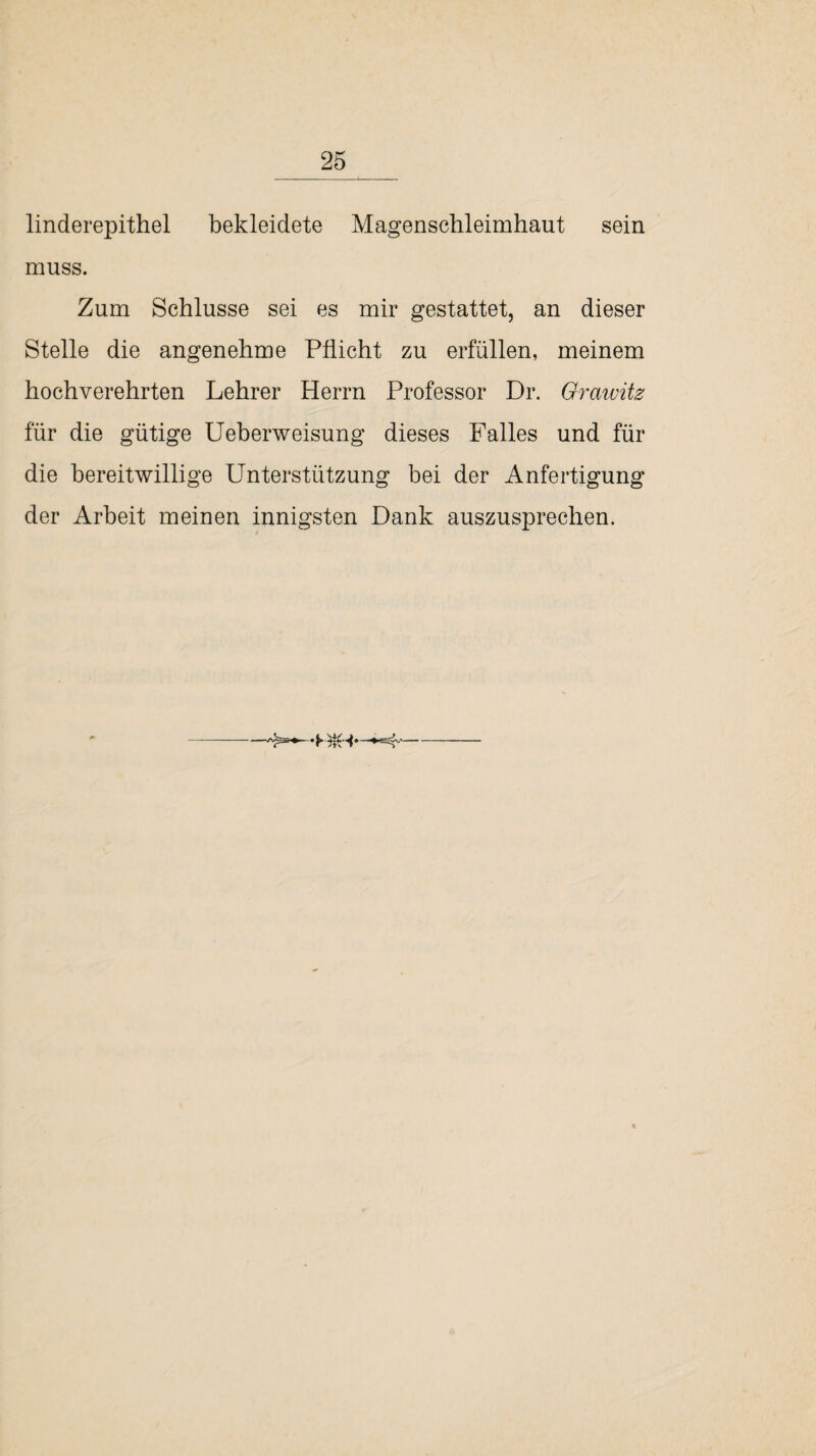linderepithel bekleidete Magenschleimhaut sein muss. Zum Schlüsse sei es mir gestattet, an dieser Stelle die angenehme Pflicht zu erfüllen, meinem hochverehrten Lehrer Herrn Professor Dr. Grawitz für die gütige Ueberweisung dieses Falles und für die bereitwillige Unterstützung bei der Anfertigung der Arbeit meinen innigsten Dank auszusprechen.