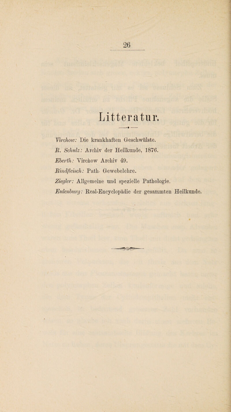 Litteratur. -. e- Virchoiu: Die krankhaften Geschwülste. R. Schulz: Archiv der Heilkunde, 1876. Eberth: Virchow Archiv 49. Rindfleisch: Path- Gewebelehre. Ziegler: Allgemeine und spezielle Pathologie. Eulenburg: Real-Encyclopädie der gesammten Heilkunde.