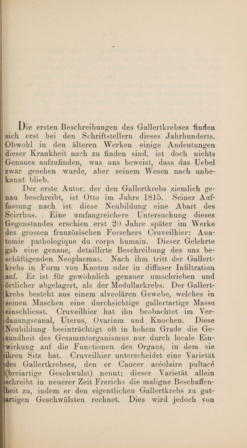 Die ersten Beschreibungen des Gallertkrebses finden sich erst bei den Schriftstellern dieses Jahrhunderts. Obwohl in den älteren Werken einige Andeutungen dieser Krankheit auch zu finden sind, ist doch nichts : Genaues aufzufinden, was uns beweist, dass das Uebel zwar gesehen wurde, aber seinem Wesen nach unbe¬ kannt blieb. Der erste Autor, der den Gallertkrebs ziemlich ge¬ nau beschreibt, ist Otto im Jahre 1815. Seiner Auf¬ fassung nach ist diese Neubildung eine Abart des Scirrhus. Eine umfangreichere Untersuchung dieses i Gegenstandes erschien erst 20 Jahre später im Werke des grossen französischen Forschers Cruveilhier: Ana¬ tomie pathologique du corps humain. Dieser Gelehrte gab eine genaue, detaillirte Beschreibung des uns be¬ schäftigenden Neoplasmas. Nach ihm tritt der Gallert¬ krebs in Form von Knoten oder in diffuser Infiltration auf. Er ist für gewöhnlich genauer umschrieben und iörtlicher abgelagert, als der Medullarkrebs. Der Gallert¬ krebs besteht aus einem alveolären Gewebe, welches in iseinen Maschen eine durchsichtige gallertartige Masse minschliesst. Cruveilhier hat ihn beobachtet im Ver- «dauungscanal, Uterus, Ovarium und Knochen. Diese ^Neubildung beeinträchtigt oft in hohem Grade die Ge¬ sundheit des Gesammtorganismus nur durch locale Ein- äwirkung auf die Functionen des Organs, in dem sie jihren Sitz hat. Cruveilhier unterscheidet eine Varietät «des Gallertkrebses, den er Cancer areolaire pultacö j(breiartige Geschwulst) nennt; dieser Varietät allein (schreibt in neuerer Zeit Frerichs die maligne Beschaffen- Iheit zu, indem er den eigentlichen Gallertkrebs zu gut¬ artigen Geschwülsten rechnet. Dies wird jedoch von