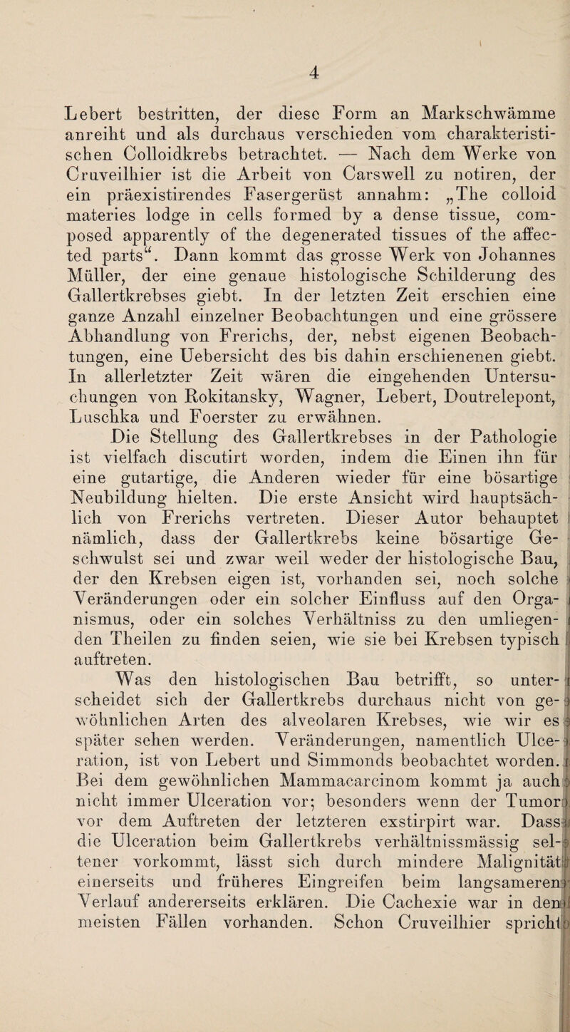 Lebert bestritten, der diese Form an Markschwämme anreiht und als durchaus verschieden vom charakteristi¬ schen Colloidkrebs betrachtet. — Nach dem Werke von Cruveilhier ist die Arbeit von Carswell zu notiren, der ein präexistirendes Fasergerüst annahm: „The colloid materies lodge in cells formed by a dense tissue, com* posed apparently of the degenerated tissues of the affec- ted parts“. Dann kommt das grosse Werk von Johannes Müller, der eine genaue histologische Schilderung des Gallertkrebses giebt. In der letzten Zeit erschien eine ganze Anzahl einzelner Beobachtungen und eine grössere Abhandlung von Frerichs, der, nebst eigenen Beobach¬ tungen, eine Uebersicht des bis dahin erschienenen giebt. In allerletzter Zeit wären die eingehenden Untersu¬ chungen von Rokitansky, Wagner, Lebert, Doutrelepont, Luschka und Foerster zu erwähnen. Die Stellung des Gallertkrebses in der Pathologie ist vielfach discutirt worden, indem die Einen ihn für eine gutartige, die Anderen wieder für eine bösartige Neubildung hielten. Die erste Ansicht wird hauptsäch¬ lich von Frerichs vertreten. Dieser Autor behauptet nämlich, dass der Gallertkrebs keine bösartige Ge¬ schwulst sei und zwar weil weder der histologische Bau, der den Krebsen eigen ist, vorhanden sei, noch solche j Veränderungen oder ein solcher Einfluss auf den Orga- i nismus, oder ein solches Verhältniss zu den umliegen- i den Theilen zu finden seien, wie sie bei Krebsen typisch auftreten. Was den histologischen Bau betrifft, so unter- r scheidet sich der Gallertkrebs durchaus nicht von ge-j wohnlichen Arten des alveolaren Krebses, wie wir es 3 später sehen werden. Veränderungen, namentlich Ulce-t ration, ist von Lebert und Simmonds beobachtet worden, i Bei dem gewöhnlichen Mammacarcinom kommt ja auch > nicht immer Ulceration vor; besonders wenn der Tumor) vor dem Auftreten der letzteren exstirpirt war. Dass;: die Ulceration beim Gallertkrebs verhältnissmässig sei-? tener vorkommt, lässt sich durch mindere Malignität? einerseits und früheres Eingreifen beim langsameren:) Verlauf andererseits erklären. Die Cachexie war in den» meisten Fällen vorhanden. Schon Cruveilhier spricht: