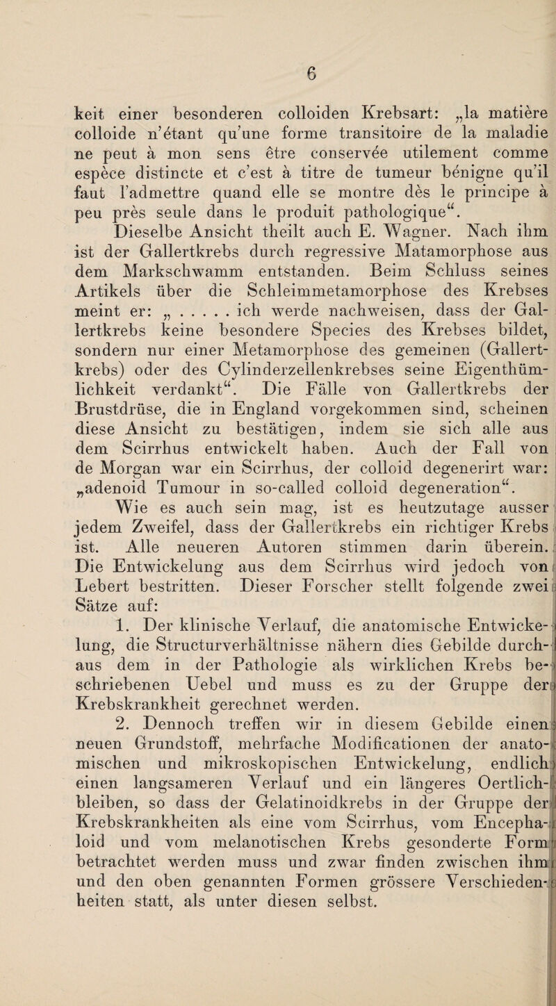 keit einer besonderen colloiden Krebsart: „la matiere colloide n’etant qu’une forme transitoire de la maladie ne peut a mon sens etre conservee utilement comme espeee distincte et e’est ä titre de tumeur benigne quil faut l’admettre quand eile se montre des le principe ä peu pres seule dans le produit pathologique“. Dieselbe Ansicht theilt auch E. Wagner. Nach ihm ist der Gallertkrebs durch regressive Matamorphose aus dem Markschwamm entstanden. Beim Schluss seines Artikels über die Schleimmetamorphose des Krebses meint er: „.ich werde nachweisen, dass der Gal¬ lertkrebs keine besondere Species des Krebses bildet, sondern nur einer Metamorphose des gemeinen (Gallert¬ krebs) oder des Cylinderzellenkrebses seine Eigentüm¬ lichkeit verdankt“. Die Fälle von Gallertkrebs der Brustdrüse, die in England vorgekommen sind, scheinen diese Ansicht zu bestätigen, indem sie sich alle aus dem Scirrhus entwickelt haben. Auch der Fall von de Morgan war ein Scirrhus, der colloid degenerirt war: „adenoid Tumour in so-called colloid degeneration“. w ie es auch sein mag, ist es heutzutage ausser jedem Zweifel, dass der Gallertkrebs ein richtiger Krebs ist. Alle neueren Autoren stimmen darin überein. Die Entwickelung aus dem Scirrhus wird jedoch von Lebert bestritten. Dieser Forscher stellt folgende zweit) Sätze auf: 1. Der klinische Verlauf, die anatomische Entwiche- i lung, die Structurverhältnisse nähern dies Gebilde durch-1 aus dem in der Pathologie als wirklichen Krebs be- { schriebenen Uebel und muss es zu der Gruppe den Krebskrankheit gerechnet werden. 2. Dennoch treffen wir in diesem Gebilde einen: neuen Grundstoff, mehrfache Moclificationen der anato-. mischen und mikroskopischen Entwickelung, endlich) einen langsameren Verlauf und ein längeres Oertlich- bleiben, so dass der Gelatinoidkrebs in der Gruppe der! Krebskrankheiten als eine vom Scirrhus, vom Encepha-i loid und vom melanotischen Krebs gesonderte Form’ betrachtet werden muss und zwar finden zwischen ihmx und den oben genannten Formen grössere Verschieden-: heiten statt, als unter diesen selbst.