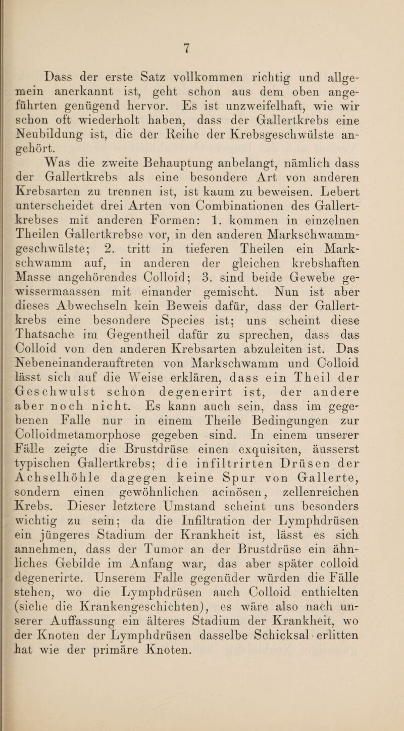 Dass der erste Satz vollkommen richtig und allge¬ mein anerkannt ist, geht schon aus dem oben ange¬ führten genügend hervor. Es ist unzweifelhaft, wie wir schon oft wiederholt haben, dass der Gallertkrebs eine Neubildung ist, die der Reihe der Krebsgeschwülste an¬ gehört. Was die zweite Behauptung anbelangt, nämlich dass der Gallertkrebs als eine besondere Art von anderen Krebsarten zu trennen ist, ist kaum zu beweisen. Lebert unterscheidet drei Arten von Combinationen des Gallert¬ krebses mit anderen Formen: 1. kommen in einzelnen Theilen Gallertkrebse vor, in den anderen Markschwamm¬ geschwülste; 2. tritt in tieferen Theilen ein Mark¬ schwamm auf, in anderen der gleichen krebshaften Masse angehörendes Colloid; 3. sind beide Gewebe ge- wissermaassen mit einander gemischt. Nun ist aber dieses Abwechseln kein Beweis dafür, dass der Gallert¬ krebs eine besondere Species ist; uns scheint diese Thatsache im Gegentheil dafür zu sprechen, dass das Colloid von den anderen Krebsarten abzuleiten ist. Das Nebeneinanderauftreten von Markschwamm und Colloid lässt sich auf die Weise erklären, dass ein Theil der Geschwulst schon degenerirt ist, der andere aber noch nicht. Es kann auch sein, dass im gege¬ benen Falle nur in einem Theile Bedingungen zur Colloidmetamorphose gegeben sind. In einem unserer Fälle zeigte die Brustdrüse einen exquisiten, äusserst typischen Gallertkrebs; die infiltrirten Drüsen der Achselhöhle dagegen keine Spur von Gallerte, sondern einen gewöhnlichen acinösen, zellenreichen Krebs. Dieser letztere Umstand scheint uns besonders wichtig zu sein; da die Infiltration der Lymphdrüsen ein jüngeres Stadium der Krankheit ist, lässt es sich annehmen, dass der Tumor an der Brustdrüse ein ähn¬ liches Gebilde im Anfang war, das aber später colloid degenerirte. Unserem Falle gegeniider würden die Fälle stehen, wo die Lymphdrüsen auch Colloid enthielten (siehe die Krankengeschichten), es wäre also nach un¬ serer Auffassung ein älteres Stadium der Krankheit, wo der Knoten der Lymphdrüsen dasselbe Schicksal erlitten hat wie der primäre Knoten.