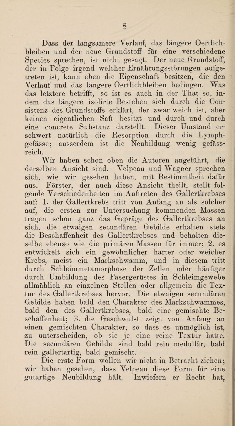 Dass der langsamere Verlauf, das längere Oertlich- bleiben und der neue Grundstoff für eine verschiedene Species sprechen, ist nicht gesagt. Der neue Grundstoff, der in Folge irgend welcher Ernährungsstörungen aufge¬ treten ist, kann eben die Eigenschaft besitzen, die den Verlauf und das längere Oertlichbleiben bedingen. Was das letztere betrifft, so ist es auch in der That so, in¬ dem das längere isolirte Bestehen sich durch die Con- sistenz des Grundstoffs erklärt, der zwar weich ist, aber keinen eigentlichen Saft besitzt und durch und durch eine concrete Substanz darstellt. Dieser Umstand er¬ schwert natürlich die Resorption durch die Lymph- gefässe; ausserdem ist die Neubildung wenig gefäss- reich. Wir haben schon oben die Autoren angeführt, die derselben Ansicht sind. Velpeau und Wagner sprechen sich, wie wir gesehen haben, mit Bestimmtheit dafür aus. Förster, der auch diese Ansicht theilt, stellt fol¬ gende Verschiedenheiten im Auftreten des Gallertkrebses auf: 1. der Gallertkrebs tritt von Anfang an als solcher auf, die ersten zur Untersuchung kommenden Massen tragen schon ganz das Gepräge des Gallertkrebses an sich, die etwaigen secundären Gebilde erhalten stets die Beschaffenheit des Gallertkrebses und behalten die¬ selbe ebenso wie die primären Massen für immer; 2. es entwickelt sich ein gewöhnlicher harter oder weicher Krebs, meist ein Markschwamm, und in diesem tritt durch Schleimmetamorphose der Zellen oder häufiger durch Umbildung des Fasergerüstes in Schleimgewebe allmählich an einzelnen Stellen oder allgemein die Tex¬ tur des Gallertkrebses hervor. Die etwaigen secundären Gebilde haben bald den Charakter des Markschwammes, bald den des Gallertkrebses, bald eine gemischte Be¬ schaffenheit; 3. die Geschwulst zeigt von Anfang an einen gemischten Charakter, so dass es unmöglich ist, zu unterscheiden, ob sie je eine reine Textur hatte. Die secundären Gebilde sind bald rein medullär, bald rein gallertartig, bald gemischt. Die erste Form wollen wir nicht in Betracht ziehen; wir haben gesehen, dass Velpeau diese Form für eine gutartige Neubildung hält. Inwiefern er Recht hat,