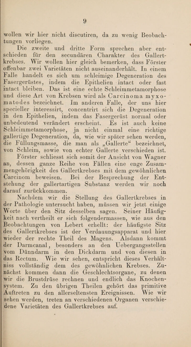 wollen wir hier nicht discutiren, da zu wenig Beobach- tuugen vorliegen. Die zweite und dritte Form sprechen aber ent¬ schieden für den secundären Charakter des Gallert¬ krebses. Wir wollen hier gleich bemerken, dass Förster offenbar zwei Varietäten nicht auseinanderhält. In einem Falle handelt es sich um schleimige Degeneration des Fasergerüstes, indem die Epithelien intact oder fast intact bleiben. Das ist eine echte Schleimmetamorphose und diese Art von Krebsen wird als Carcinoma myxo- matodes bezeichnet. Im anderen Falle, der uns hier specieller interessirt, concentrirt sich die Degeneration in den Epithelien, indem das Fasergerüst normal oder unbedeutend verändert erscheint. Es ist auch keine Schleimmetamorphose, ja nicht einmal eine richtige gallertige Degeneration, da, wie wir später sehen werden, die Füllungsmasse, die man als „Gallerte“ bezeichnet, von Schleim, sowie von echter Gallerte verschieden ist. Förster schliesst sich somit der Ansicht von Wagner an, dessen ganze Reihe von Fällen eine enge Zusam¬ mengehörigkeit des Gallertkrebses mit dem gewöhnlichen Carcinom beweisen. Bei der Besprechung der Ent¬ stehung der gallertartigen Substanz werden wir noch darauf zurückkommen. Nachdem wir die Stellung des Gallertkrebses in der Pathologie untersucht haben, müssen wir jetzt einige Worte über den Sitz desselben sagen. Seiner Häufig¬ keit nach vertheilt er sich folgendermassen, wie aus den Beobachtungen von Lebert erhellt: der häufigste Sitz des Gallertkrebses ist der Verdauungsapparat und hier wieder der rechte Theil des Magens. Alsdann kommt der Darmcanal, besonders an den Uebergangsstellen vom Dünndarm in den Dickdarm und von diesen in das Rectum. Wie wir sehen, entspricht dieses Verhält¬ nis vollständig dem des gewöhnlichen Krebses. Zu¬ nächst kommen dann die Geschlechtsorgane, zu denen wir die Brustdrüse rechnen und endlich das Knochen¬ system. Zu den übrigen Theilen gehört das primitive Auftreten zu den allerseltensten Ereignissen. Wie wir sehen werden, treten an verschiedenen Organen verschie¬ dene Varietäten des Gallertkrebses auf.