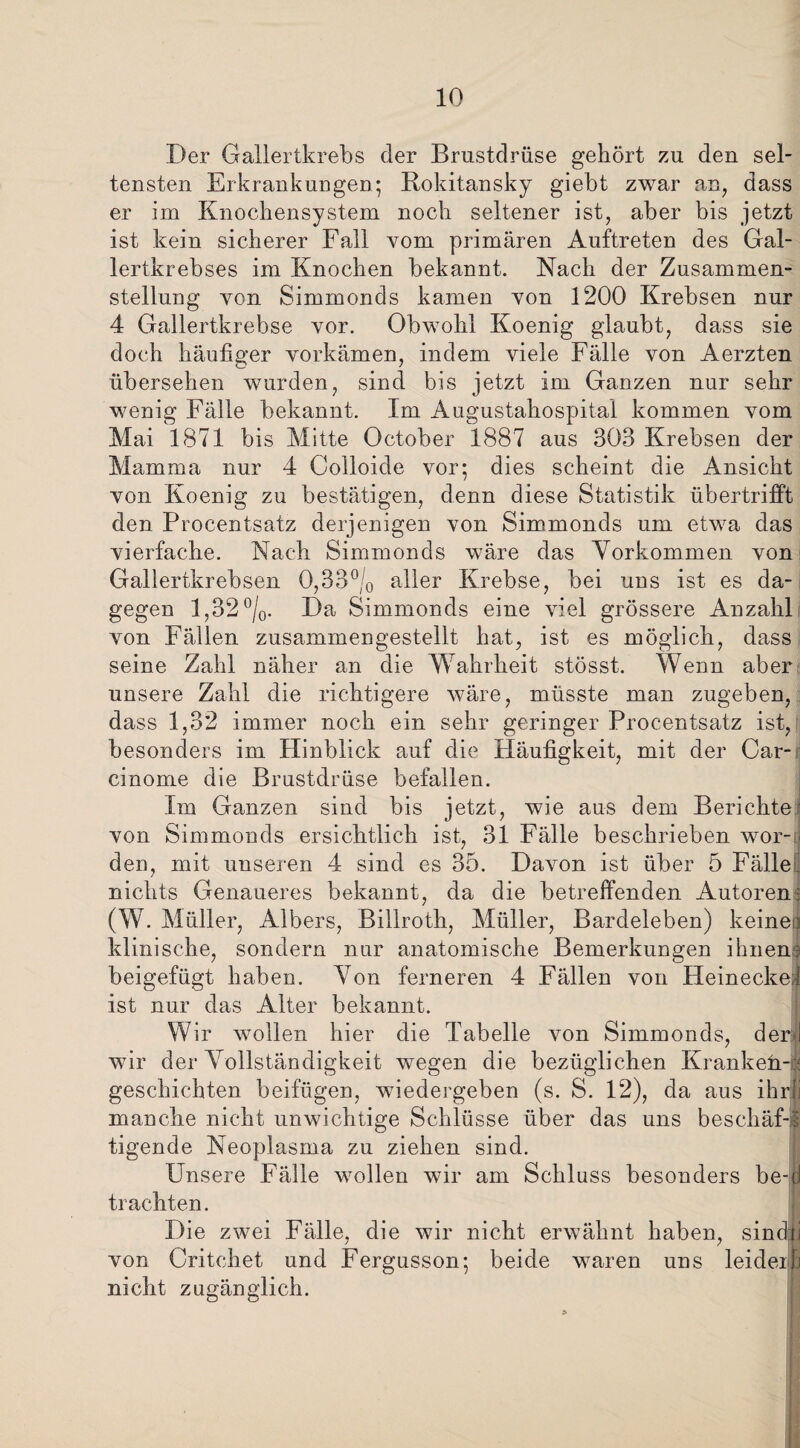 Der Gallertkrebs der Brustdrüse gehört zu den sel¬ tensten Erkrankungen; Rokitansky giebt zwar an, dass er im Knochensystem noch seltener ist, aber bis jetzt ist kein sicherer Fall vom primären Auftreten des Gal¬ lertkrebses im Knochen bekannt. Nach der Zusammen¬ stellung von Simmonds kamen von 1200 Krebsen nur 4 Gallertkrebse vor. Obwohl Koenig glaubt, dass sie doch häufiger vorkämen, indem viele Fälle von Aerzten übersehen wurden, sind bis jetzt im Ganzen nur sehr wenig Fälle bekannt. Im Augustahospital kommen vom Mai 1871 bis Mitte October 1887 aus 303 Krebsen der Mamma nur 4 Colloide vor; dies scheint die Ansicht von Koenig zu bestätigen, denn diese Statistik übertrifft den Procentsatz derjenigen von Simmonds um etwa das vierfache. Nach Simmonds wäre das Vorkommen von Gallertkrebsen 0,33°/0 aller Krebse, bei uns ist es da¬ gegen 1,32 °/0. Da Simmonds eine viel grössere Anzahl von Fällen zusammengestellt hat, ist es möglich, dass seine Zahl näher an die Wahrheit stösst. Wenn aber unsere Zahl die richtigere wäre, müsste man zugeben, dass 1,32 immer noch ein sehr geringer Procentsatz ist, besonders im Hinblick auf die Häufigkeit, mit der Car- cinorne die Brustdrüse befallen. Im Ganzen sind bis jetzt, wie aus dem Berichte' von Simmonds ersichtlich ist, 31 Fälle beschrieben wor-o den, mit unseren 4 sind es 35. Davon ist über 5 Fälle nichts Genaueres bekannt, da die betreffenden Autoren; (W. Müller, Albers, Billroth, Müller, Bardeleben) keinen klinische, sondern nur anatomische Bemerkungen ihnen? beigefügt haben. Von ferneren 4 Fällen von Heineckel ist nur das Alter bekannt. Wir wollen hier die Tabelle von Simmonds, der! wfir der Vollständigkeit wegen die bezüglichen Krankeii-i geschickten beifügen, wiedergeben (s. S. 12), da aus ihrjj manche nicht unwichtige Schlüsse über das uns beschäf-s tigende Neoplasma zu ziehen sind. Unsere Fälle wollen wir am Schluss besonders be-d trachten. Die zwei Fälle, die wir nicht erwähnt haben, sin du von Critchet und Fergusson; beide waren uns leiderh nicht zugänglich.