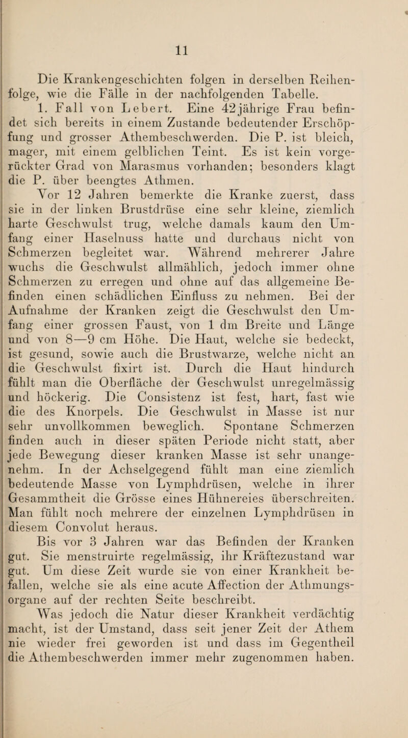 Die Krankengeschichten folgen in derselben Reihen¬ folge, wie die Fälle in der nachfolgenden Tabelle. 1. Fall von Lebert. Eine 42jährige Frau befin¬ det sich bereits in einem Zustande bedeutender Erschöp¬ fung und grosser Athembeschwerden. Die P. ist bleich, mager, mit einem gelblichen Teint. Es ist kein vorge¬ rückter Grad von Marasmus vorhanden; besonders klagt die P. über beengtes Athmen. Yor 12 Jahren bemerkte die Kranke zuerst, dass : sie in der linken Brustdrüse eine sehr kleine, ziemlich harte Geschwulst trug, welche damals kaum den Um¬ fang einer Haselnuss hatte und durchaus nicht von Schmerzen begleitet war. Während mehrerer Jahre wuchs die Geschwulst allmählich, jedoch immer ohne Schmerzen zu erregen und ohne auf das allgemeine Be¬ finden einen schädlichen Einfluss zu nehmen. Bei der Aufnahme der Kranken zeigt die Geschwulst den Um¬ fang einer grossen Faust, von 1 dm Breite und Länge und von 8—9 cm Höhe. Die Haut, welche sie bedeckt, ist gesund, sowie auch die Brustwarze, welche nicht an die Geschwulst fixirt ist. Durch die Haut hindurch fühlt man die Oberfläche der Geschwulst unregelmässig und höckerig. Die Consistenz ist fest, hart, fast wie die des Knorpels. Die Geschwulst in Masse ist nur sehr unvollkommen beweglich. Spontane Schmerzen finden auch in dieser späten Periode nicht statt, aber jede Bewegung dieser kranken Masse ist sehr unange¬ nehm. In der Achselgegend fühlt man eine ziemlich bedeutende Masse von Lymphdrüsen, welche in ihrer Gesammtheit die Grösse eines Hühnereies überschreiten. Man fühlt noch mehrere der einzelnen Lymphdrüsen in diesem Convolut heraus. Bis vor 3 Jahren war das Befinden der Kranken gut. Sie menstruirte regelmässig, ihr Kräftezustand war gut. Um diese Zeit wurde sie von einer Krankheit be¬ fallen, welche sie als eine acute Affection der Athmungs- organe auf der rechten Seite beschreibt. Was jedoch die Natur dieser Krankheit verdächtig macht, ist der Umstand, dass seit jener Zeit der Athem nie wieder frei geworden ist und dass im Gegentheil die Athembeschwerden immer mehr zugenommen haben.