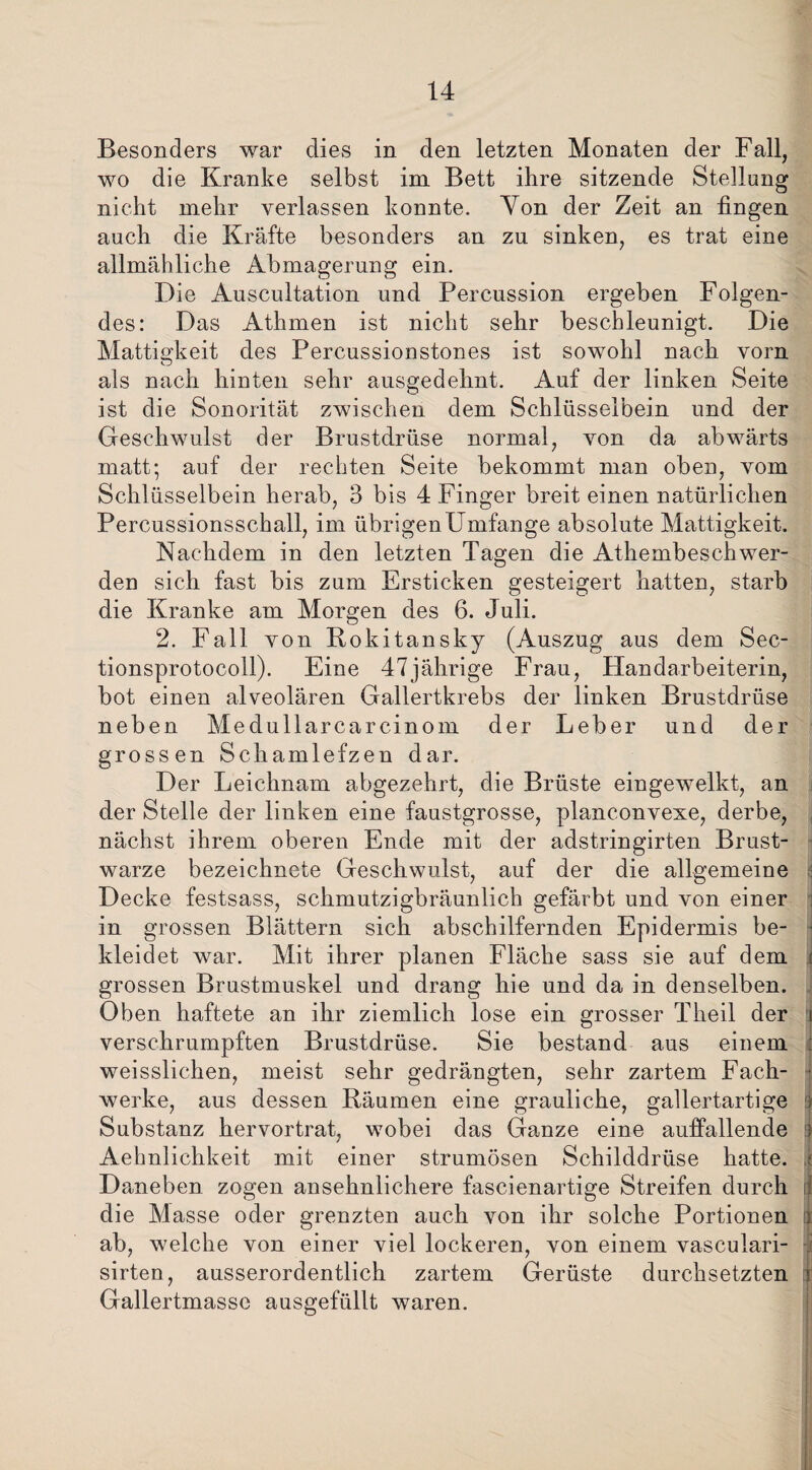 Besonders war dies in den letzten Monaten der Fall, wo die Kranke selbst im Bett ihre sitzende Stellung nicht mehr verlassen konnte. Yon der Zeit an fingen auch die Kräfte besonders an zu sinken, es trat eine allmähliche Abmagerung ein. Die Auscultation und Percussion ergeben Folgen¬ des: Das Athmen ist nicht sehr beschleunigt. Die Mattigkeit des Percussionstones ist sowohl nach vorn als nach hinten sehr ausgedehnt. Auf der linken Seite ist die Sonorität zwischen dem Schlüsselbein und der Geschwulst der Brustdrüse normal, von da abwärts matt; auf der rechten Seite bekommt man oben, vom Schlüsselbein herab, 3 bis 4 Finger breit einen natürlichen Percussionsschall, im übrigen Umfange absolute Mattigkeit. Nachdem in den letzten Tagen die Athembeschwer¬ den sich fast bis zum Ersticken gesteigert hatten, starb die Kranke am Morgen des 6. Juli. 2. Fall von Rokitansky (Auszug aus dem Sec- tionsprotocoll). Eine 47jährige Frau, Handarbeiterin, bot einen alveolären Gallertkrebs der linken Brustdrüse neben Medullarcarcinom der Leber und der grossen Schamlefzen dar. Der Leichnam abgezehrt, die Brüste eingewelkt, an der Stelle der linken eine faustgrosse, planconvexe, derbe, nächst ihrem oberen Ende mit der adstringirten Brust¬ warze bezeichnete Geschwulst, auf der die allgemeine Decke festsass, schmutzigbräunlich gefärbt und von einer in grossen Blättern sich abschilfernden Epidermis be¬ kleidet war. Mit ihrer planen Fläche sass sie auf dem i grossen Brustmuskel und drang hie und da in denselben. Oben haftete an ihr ziemlich lose ein grosser Theil der i verschrumpften Brustdrüse. Sie bestand aus einem weissliehen, meist sehr gedrängten, sehr zartem Fach- j werke, aus dessen Bäumen eine grauliche, gallertartige : Substanz hervortrat, wobei das Ganze eine auffallende : Aehnlichkeit mit einer strumösen Schilddrüse hatte, i Daneben zogen ansehnlichere fascienartige Streifen durch d die Masse oder grenzten auch von ihr solche Portionen j ab, welche von einer viel lockeren, von einem vasculari- sirten, ausserordentlich zartem Gerüste durchsetzten i Gallertmasse ausgefüllt waren.