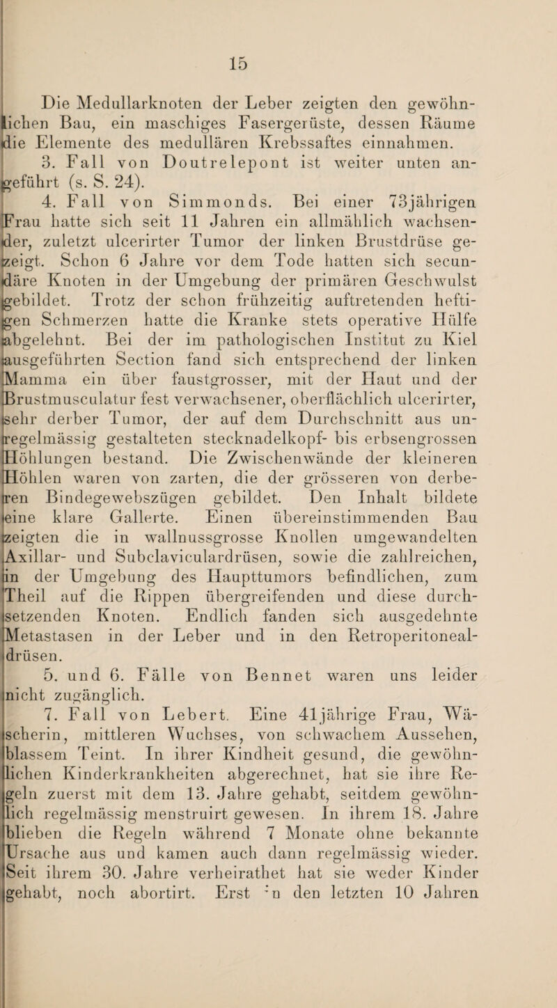 Die Medullarknoten der Leber zeigten den gewöhn¬ lichen Bau, ein maschiges Fasergerüste, dessen Räume die Elemente des medullären Krebssaftes einnahmen. 3. Fall von Doutrelepont ist weiter unten an¬ geführt (s. S. 24). 4. Fall von Simmonds. Bei einer 73jährigen iFrau hatte sich seit 11 Jahren ein allmählich wachsen¬ der, zuletzt ulcerirter Tumor der linken Brustdrüse ge¬ zeigt. Schon 6 Jahre vor dem Tode hatten sich secun- jdäre Knoten in der Umgebung der primären Geschwulst gebildet. Trotz der schon frühzeitig auftretenden hefti¬ gen Schmerzen hatte die Kranke stets operative Hülfe jabgelehnt. Bei der im pathologischen Institut zu Kiel usgeführten Section fand sich entsprechend der linken amma ein über faustgrosser, mit der Haut und der rustmusculatur fest verwachsener, oberflächlich ulcerirter, (sehr derber Tumor, der auf dem Durchschnitt aus un¬ regelmässig gestalteten Stecknadelkopf- bis erbsengrossen Höhlungen bestand. Die Zwischenwände der kleineren Höhlen waren von zarten, die der grösseren von derbe- Een Bindegewebsztigen gebildet. Den Inhalt bildete ine klare Gallerte. Einen übereinstimmenden Bau »zeigten die in wallnussgrosse Knollen umgewandelten Axillar- und Subelaviculardrüsen, sowie die zahlreichen, in der Umgebung des Haupttumors befindlichen, zum Theil auf die Rippen übergreifenden und diese durch¬ setzenden Knoten. Endlich fanden sich ausgedehnte Metastasen in der Leber und in den Retroperitoneal- drüsen. 5. und 6. Fälle von Bennet waren uns leider nicht zugänglich. 7. Fall von Lebert. Eine 41jährige Frau, Wä¬ scherin, mittleren Wuchses, von schwachem Aussehen, blassem Teint. In ihrer Kindheit gesund, die gewöhn¬ lichen Kinderkrankheiten abgerechnet, hat sie ihre Re¬ geln zuerst mit dem 13. Jahre gehabt, seitdem gewöhn¬ lich regelmässig menstruirt gewesen. Jn ihrem 18. Jahre blieben die Regeln während 7 Monate ohne bekannte Ursache aus und kamen auch dann regelmässig wieder. Seit ihrem 30. Jahre verheirathet hat sie weder Kinder gehabt, noch abortirt. Erst :n den letzten 10 Jahren