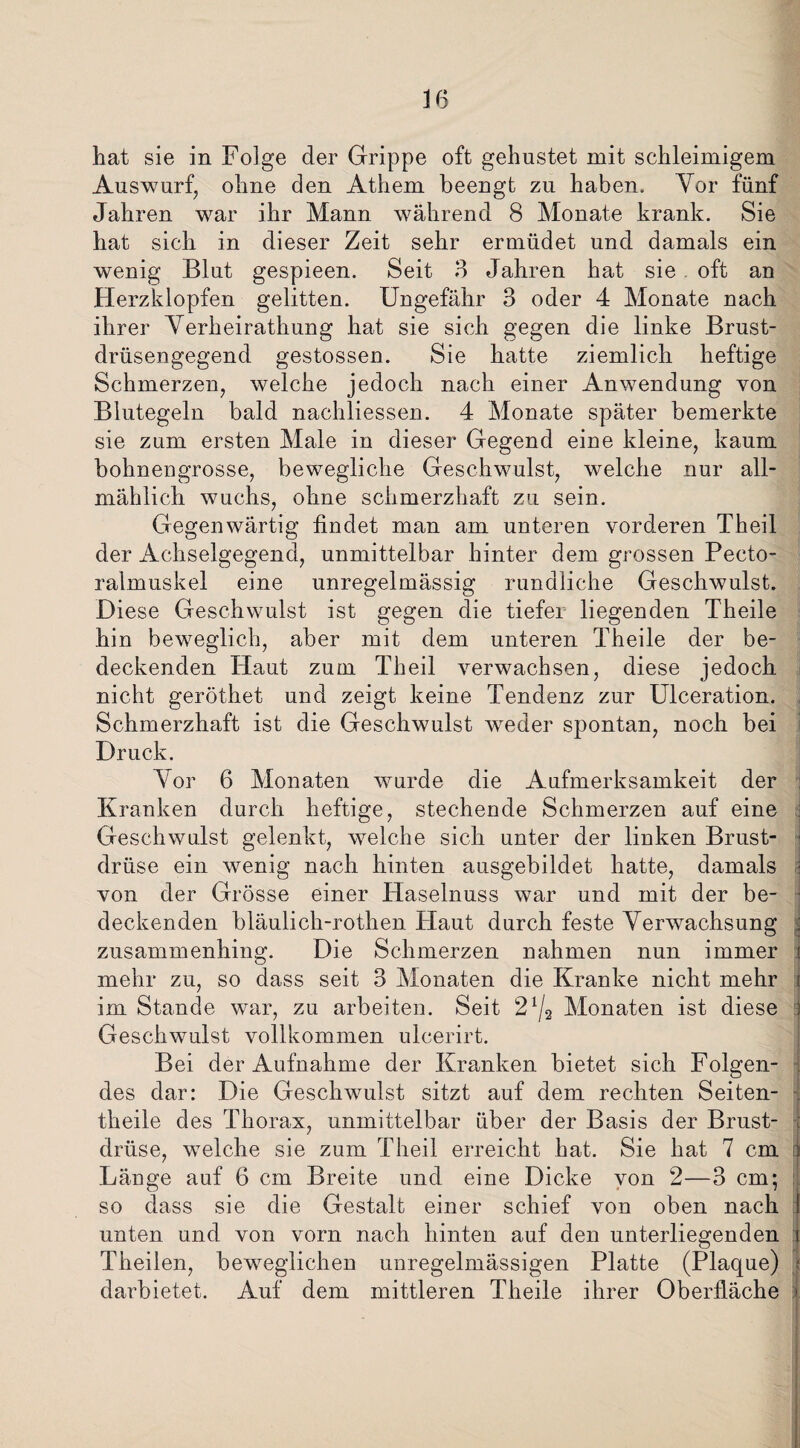 hat sie in Folge der Grippe oft gehustet mit schleimigem Auswurf, ohne den Athem beengt zu haben. Yor fünf Jahren war ihr Mann während 8 Monate krank. Sie hat sich in dieser Zeit sehr ermüdet und damals ein wenig Blut gespieen. Seit 3 Jahren hat sie oft an Herzklopfen gelitten. Ungefähr 3 oder 4 Monate nach ihrer Yerheirathung hat sie sich gegen die linke Brust¬ drüsengegend gestossen. Sie hatte ziemlich heftige Schmerzen, welche jedoch nach einer Anwendung von Blutegeln bald nachliessen. 4 Monate später bemerkte sie zum ersten Male in dieser Gegend eine kleine, kaum bohnengrosse, bewegliche Geschwulst, welche nur all¬ mählich wuchs, ohne schmerzhaft zu sein. Gegenwärtig findet man am unteren vorderen Theil der Achselgegend, unmittelbar hinter dem grossen Pecto- ralmuskel eine unregelmässig rundliche Geschwulst. Diese Geschwulst ist gegen die tiefer liegenden Theile hin beweglich, aber mit dem unteren Theile der be¬ deckenden Haut zum Theil verwachsen, diese jedoch nicht geröthet und zeigt keine Tendenz zur Ulceration. Schmerzhaft ist die Geschwulst weder spontan, noch bei Druck. Yor 6 Monaten wurde die Aufmerksamkeit der i Kranken durch heftige, stechende Schmerzen auf eine Geschwulst gelenkt, welche sich unter der linken Brust¬ drüse ein wenig nach hinten ausgebildet hatte, damals i von der Grösse einer Haselnuss war und mit der be- • deckenden bläulick-rotken Haut durch feste Yerwachsung ; zusammenhing. Die Schmerzen nahmen nun immer t mehr zu, so dass seit 3 Monaten die Kranke nicht mehr im Stande war, zu arbeiten. Seit 21/2 Monaten ist diese Geschwulst vollkommen ulcerirt. Bei der Aufnahme der Kranken bietet sich Folgen¬ des dar: Die Geschwulst sitzt auf dem rechten Seiten- theile des Thorax, unmittelbar über der Basis der Brust¬ drüse, welche sie zum Theil erreicht hat. Sie hat 7 cm Länge auf 6 cm Breite und eine Dicke von 2—3 cm; so dass sie die Gestalt einer schief von oben nach unten und von vorn nach hinten auf den unterliegenden Theilen, beweglichen unregelmässigen Platte (Plaque) darbietet. Auf dem mittleren Theile ihrer Oberfläche