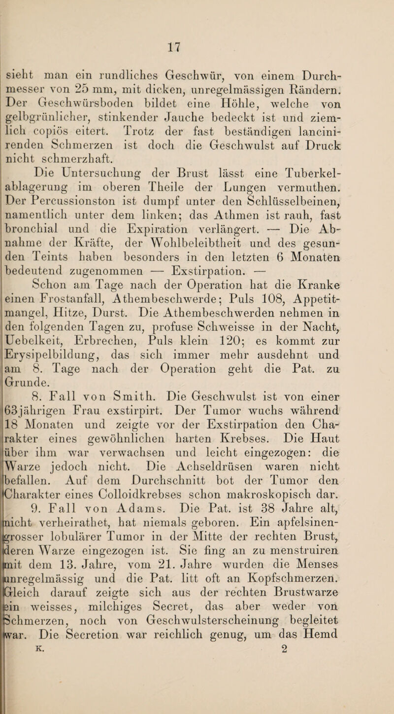 sieht man ein rundliches Geschwür, von einem Durch¬ messer von 25 mm, mit dicken, unregelmässigen Rändern. Der Geschwürsboden bildet eine Höhle, welche von gelbgrünlicher, stinkender Jauche bedeckt ist und ziem¬ lich copiös eitert. Trotz der fast beständigen lancini- renden Schmerzen ist doch die Geschwulst auf Druck nicht schmerzhaft. Die Untersuchung der Brust lässt eine Tuberkel¬ ablagerung im oberen Theile der Lungen vermuthen. Der Percussionston ist dumpf unter den Schlüsselbeinen, namentlich unter dem linken; das Athmen ist rauh, fast bronchial und die Expiration verlängert. ■— Die Ab¬ nahme der Kräfte, der Wohlbeleibtheit und des gesun¬ den Teints haben besonders in den letzten 6 Monaten bedeutend zugenommen — Exstirpation. — Schon am Tage nach der Operation hat die Kranke einen Frostanfall, Athembeschwerde; Puls 108, Appetit¬ mangel, Hitze, Durst. Die Athembeschwerden nehmen in den folgenden Tagen zu, profuse Schweisse in der Nacht, Uebelkeit, Erbrechen, Puls klein 120; es kommt zur Erysipelbildung, das sich immer mehr ausdehnt und am 8. Tage nach der Operation geht die Pat. zu Grunde. 8. Fall von Smith. Die Geschwulst ist von einer 63jährigen Frau exstirpirt. Der Tumor wuchs während 18 Monaten und zeigte vor der Exstirpation den Cha¬ rakter eines gewöhnlichen harten Krebses. Die Haut über ihm war verwachsen und leicht eingezogen: die Warze jedoch nicht. Die Achseldrüsen waren nicht befallen. Auf dem Durchschnitt bot der Tumor den Charakter eines Colloidkrebses schon makroskopisch dar. 9. Fall von Adams. Die Pat. ist 38 Jahre alt, Eicht verheirathet, hat niemals geboren. Ein apfelsinen- rosser lobulärer Tumor in der Mitte der rechten Brust, eren Warze eingezogen ist. Sie fing an zu menstruiren lit dem 13. Jahre, vom 21. Jahre wurden die Menses (unregelmässig und die Pat. litt oft an Kopfschmerzen. (Gleich darauf zeigte sich aus der rechten Brustwarze fein weisses, milchiges Secret, das aber weder von Schmerzen, noch von Geschwulsterscheinung begleitet (war. Die Secretion war reichlich genug, um das Hemd k. 2