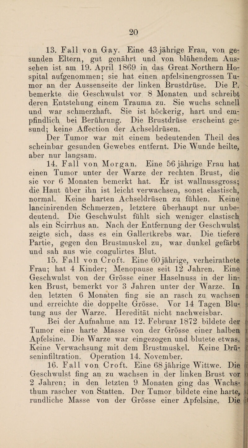 13. Fall von Gay. Eine 43 jährige Frau, von ge¬ sunden Eltern, gut genährt und von blühendem Aus¬ sehen ist am 19. April 1869 in das Great Northern Ho¬ spital aufgenommen; sie hat einen apfelsinengrossen Tu¬ mor an der Aussenseite der linken Brustdrüse. Die P. bemerkte die Geschwulst vor 8 Monaten und schreibt deren Entstehung einem Trauma zu. Sie wuchs schnell und war schmerzhaft. Sie ist höckerig, hart und em¬ pfindlich bei Berührung. Die Brustdrüse erscheint ge¬ sund; keine Affection der Achseldrüsen. Der Tumor war mit einem bedeutenden Theil des scheinbar gesunden Gewebes entfernt. Die Wunde heilte, aber nur langsam. 14. Fall von Morgan. Eine 56jährige Frau hat einen Tumor unter der Warze der rechten Brust, die sie vor 6 Monaten bemerkt hat. Er ist wallnussgross; die Haut über ihn ist leicht verwachsen, sonst elastisch, normal. Keine harten Achseldrüsen zu fühlen. Keine lancinirenden Schmerzen, letztere überhaupt nur unbe¬ deutend. Die Geschwulst fühlt sich weniger elastisch als ein Scirrhus an. Nach der Entfernung der Geschwulst zeigte sich, dass es ein Gallertkrebs war. Die tiefere Partie, gegen den Brustmuskel zu, war dunkel gefärbt : und sah aus wie coagulirtes Blut. 15. Fall von Croft. Eine 60jährige, verheirathete Frau; hat 4 Kinder; Menopause seit 12 Jahren. Eine Geschwulst von der Grösse einer Haselnuss in der lin¬ ken Brust, bemerkt vor 3 Jahren unter der Warze. In den letzten 6 Monaten fing sie an rasch zu wachsen und erreichte die doppelte Grösse. Vor 14 Tagen Blu- (i tung aus der Warze. Heredität nicht nachweisbar. Bei der Aufnahme am 12. Februar 1872 bildete der Tumor eine harte Masse von der Grösse einer halben j Apfelsine. Die Warze war eingezogen und blutete etwas, k Keine Verwachsuug mit dem Brustmuskel. Keine Drü- ,fa seninfiltration. Operation 14. November. 16. Fall von Croft. Eine 68 jährige Wittwe. Die I Geschwulst fing an zu wachsen in der linken Brust vor o 2 Jahren; in den letzten 9 Monaten ging das Wachs- jy thum rascher von Statten. Der Tumor bildete eine harte, ü rundliche Masse von der Grösse einer Apfelsine. Die H