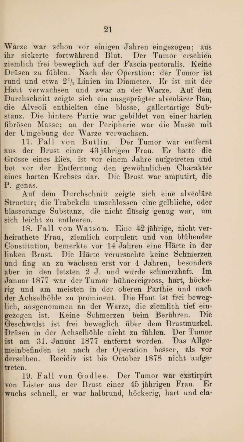 Warze war schon vor einigen Jahren eingezogen; aus ihr sickerte fortwährend Blut. Der Tumor erschien ziemlich frei beweglich auf der Fascia pectoralis. Keine Drüsen zu fühlen. Nach der Operation: der Tumor ist rund und etwa 2^2 Linien im Diameter. Er ist mit der Haut verwachsen und zwar an der Warze. Auf dem Durchschnitt zeigte sich ein ausgeprägter alveolärer Bau, die Alveoli enthielten eine blasse, gallertartige Sub¬ stanz. Die hintere Partie war gebildet von einer harten fibrösen Masse; an der Peripherie war die Masse mit der Umgebung der Warze verwachsen. 17. Fall von Butlin. Der Tumor war entfernt aus der Brust einer 43 jährigen Frau. Er hatte die Grösse eines Eies, ist vor einem Jahre aufgetreten und bot vor der Entfernung den gewöhnlichen Charakter eines harten Krebses dar. Die Brust war amputirt, die P. genas. Auf dem Durchschnitt zeigte sich eine alveoläre Structur; die Trabekeln umschlossen eine gelbliche, oder blassorange Substanz, die nicht flüssig genug war, um sich leicht zu entleeren. 18. Fall von Watson. Eine 42 jährige, nicht ver¬ heiratete Frau, ziemlich corpulent und von blühender Constitution, bemerkte vor 14 Jahren eine Härte in der linken Brust. Die Härte verursachte keine Schmerzen und fing an zu wachsen erst vor 4 Jahren, besonders aber in den letzten 2 J. und wurde schmerzhaft. Im Januar 1877 war der Tumor hühnereigross, hart, höcke¬ rig und am meisten in der oberen Parthie und nach der Achselhöhle zu prominent. Die Haut ist frei beweg¬ lich, ausgenommen an der Warze, die ziemlich tief ein¬ gezogen ist. Keine Schmerzen beim Berühren. Die Geschwulst ist frei beweglich über dem Brustmuskel. Drüsen in der Achselhöhle nicht zu fühlen. Der Tumor ist am 31. Januar 1877 entfernt worden. Das Allge¬ meinbefinden ist nach der Operation besser, als vor derselben. Ilecidiv ist bis October 1878 nicht aufge¬ treten. 19. Fall von Godlee. Der Tumor war exstirpirt von Lister aus der Brust einer 45 jährigen Frau. Er wuchs schnell, er war halbrund, höckerig, hart und ela-