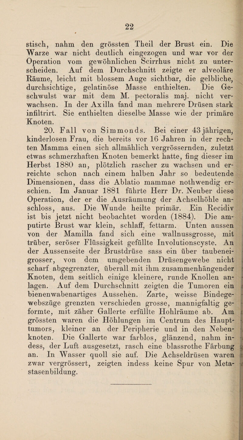 stisch, nahm den grössten Theil der Brust ein. Die Warze war nicht deutlich eingezogen und war vor der Operation vom gewöhnlichen Scirrhus nicht zu unter¬ scheiden. Auf dem Durchschnitt zeigte er alveoläre Räume, leicht mit blossem Auge sichtbar, die gelbliche, durchsichtige, gelatinöse Masse enthielten. Die Ge¬ schwulst war mit dem M. pectoralis maj. nicht ver¬ wachsen. In der Axilla fand man mehrere Drüsen stark infiltrirt. Sie enthielten dieselbe Masse wie der primäre Knoten. 20. Fall von Simmonds. Bei einer 43jährigen, kinderlosen Frau, die bereits vor 16 Jahren in der rech¬ ten Mamma einen sich allmählich vergrössernden, zuletzt etwas schmerzhaften Knoten bemerkt hatte, fing dieser im Herbst 1880 an, plötzlich rascher zu wachsen und er¬ reichte schon nach einem halben Jahr so bedeutende Dimensionen, dass die Ablatio mammae nothwendig er¬ schien. Im Januar 1881 führte Herr Dr. Neuber diese Operation, der er die Ausräumung der Achselhöhle an¬ schloss, aus. Die Wunde heilte primär. Ein Recidiv ist bis jetzt nicht beobachtet worden (1884). Die am- putirte Brust war klein, schlaff, fettarm. Unten aussen von der Mamilla fand sich eine wallnussgrosse, mit trüber, seröser Flüssigkeit gefüllte Involutionscyste. An der Aussenseite der Brustdrüse sass ein über taubenei¬ grosser, von dem umgebenden Drüsengewebe nicht scharf abgegrenzter, überall mit ihm zusammenhängender Knoten, dem seitlich einige kleinere, runde Knollen an- ( lagen. Auf dem Durchschnitt zeigten die Tumoren ein i bienenwabenartiges Aussehen. Zarte, weisse Bindege- websziige grenzten verschieden grosse, mannigfaltig ge¬ formte, mit zäher Gallerte erfüllte Hohlräume ab. Am t grössten waren die Höhlungen im Centrum des Haupt¬ tumors, kleiner an der Peripherie und in den Neben¬ knoten „ Die Gallerte war farblos, glänzend, nahm in- jj dess, der Luft ausgesetzt, rasch eine blassrothe Färbung § an. In Wasser quoll sie auf. Die Achseldrüsen waren zwar vergrössert, zeigten indess keine Spur von Meta- J| stasenbildung.