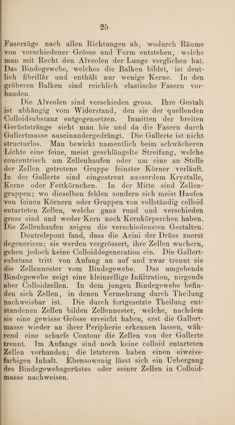 Faserzüge nach allen Richtungen ab, wodurch Räume von verschiedener Grösse und Form entstehen, welche man mit Recht den Alveolen der Lunge verglichen hat. Das Bindegewebe, welches die Balken bildet, ist deut¬ lich fibrillär und enthält nur wenige Kerne. In den gröberen Balken sind reichlich elastische Fasern vor¬ handen. Die Alveolen sind verschieden gross. Ihre Gestalt ist abhängig vom Widerstand, den sie der quellenden Colloidsubstanz entgegensetzen. Inmitten der breiten Gerüststränge sieht man hie und da die Fasern durch Gallertmasse auseinandergedrängt. Die Gallerte ist nicht structurlos. Man bewirkt namentlich beim schwächeren Lichte eine feine, meist geschlängelte Streifung, welche concentrisch um Zellenhaufen oder um eine an Stelle der Zellen getretene Gruppe feinster Körner verläuft. In der Gallerte sind eingestreut ausserdem Krystalle, Kerne oder Fettkörnchen. In der Mitte sind Zellen¬ gruppen; wo dieselben fehlen sondern sich meist Haufen von feinen Körnern oder Gruppen von vollständig colloid entarteten Zellen, welche ganz rund und verschieden gross sind und weder Kern noch Kernkörperchen haben. Die Zellenhaufen zeigen die verschiedensten Gestalten. Doutrelepont fand, dass die Acini der Drüse zuerst degeneriren; sie werden vergrössert, ihre Zellen wuchern, gehen jedoch keine Colloiddegeneration ein. Die Gallert¬ substanz tritt von Anfang an auf und zwar trennt sie die Zellennester vom Bindegewebe. Das umgebende Bindegewebe zeigt eine kleinzellige Infiltration, nirgends aber Colloidzellen. In dem jungen Bindegewebe befin¬ den sich Zellen, in denen Vermehrung durch Theilung nachweisbar ist. Die durch fortgesetzte Theilung ent¬ standenen Zellen bilden Zellennester, welche, nachdem sie eine gewisse Grösse erreicht haben, erst die Gallert¬ masse wieder an ihrer Peripherie erkennen lassen, wäh¬ rend eine scharfe Contour die Zellen von der Gallerte trennt. Im Anfänge sind noch keine colloid entarteten Zellen vorhanden; die letzteren haben einen eiweiss¬ farbigen Inhalt. Ebensowenig lässt sich ein Uebergang des Bindegewebsgerüstes oder seiner Zellen in Colloid- masse nachweisen.