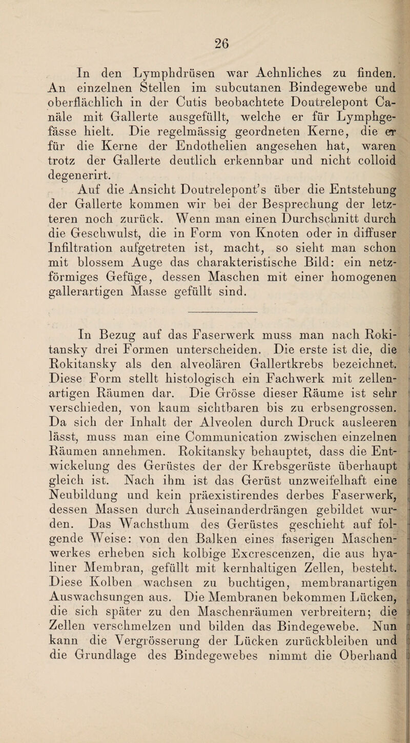 In den Lymphdriisen war Aehnliches zu finden. An einzelnen Stellen im subcutanen Bindegewebe und oberflächlich in der Cutis beobachtete Doutrelepont Ca¬ näle mit Gallerte ausgefüllt, welche er für Lymphge- fässe hielt. Die regelmässig geordneten Kerne, die er für die Kerne der Endothelien angesehen hat, waren trotz der Gallerte deutlich erkennbar und nicht colloid degenerirt. Auf die Ansicht Doutrelepont’s über die Entstehung der Gallerte kommen wir bei der Besprechung der letz¬ teren noch zurück. Wenn man einen Durchschnitt durch die Geschwulst, die in Form von Knoten oder in diffuser Infiltration aufgetreten ist, macht, so sieht man schon mit blossem Auge das charakteristische Bild: ein netz¬ förmiges Gefüge, dessen Maschen mit einer homogenen gallerartigen Masse gefüllt sind. In Bezug auf das Faserwerk muss man nach Roki¬ tansky drei Formen unterscheiden. Die erste ist die, die Rokitansky als den alveolären Gallertkrebs bezeichnet. Diese Form stellt histologisch ein Fachwerk mit zellen¬ artigen Räumen dar. Die Grösse dieser Räume ist sehr verschieden, von kaum sichtbaren bis zu erbsengrossen. Da sich der Inhalt der Alveolen durch Druck ausleeren lässt, muss man eine Communication zwischen einzelnen Räumen annehmen. Rokitansky behauptet, dass die Ent¬ wickelung des Gerüstes der der Krebsgerüste überhaupt gleich ist. Nach ihm ist das Gerüst unzweifelhaft eine Neubildung und kein präexistirendes derbes Faserwerk, dessen Massen durch Äuseinanderdrängen gebildet wur¬ den. Das Wachsthum des Gerüstes geschieht auf fol¬ gende Weise: von den Balken eines faserigen Maschen¬ werkes erheben sich kolbige Excrescenzen, die aus hya¬ liner Membran, gefüllt mit kernhaltigen Zellen, besteht. Diese Kolben wachsen zu buchtigen, membranartigen Auswachsungen aus. Die Membranen bekommen Lücken, die sich später zu den Maschenräumen verbreitern; die j Zellen verschmelzen und bilden das Bindegewebe. Nun kann die YergrÖsserung der Lücken Zurückbleiben und die Grundlage des Bindegewebes nimmt die Oberhand