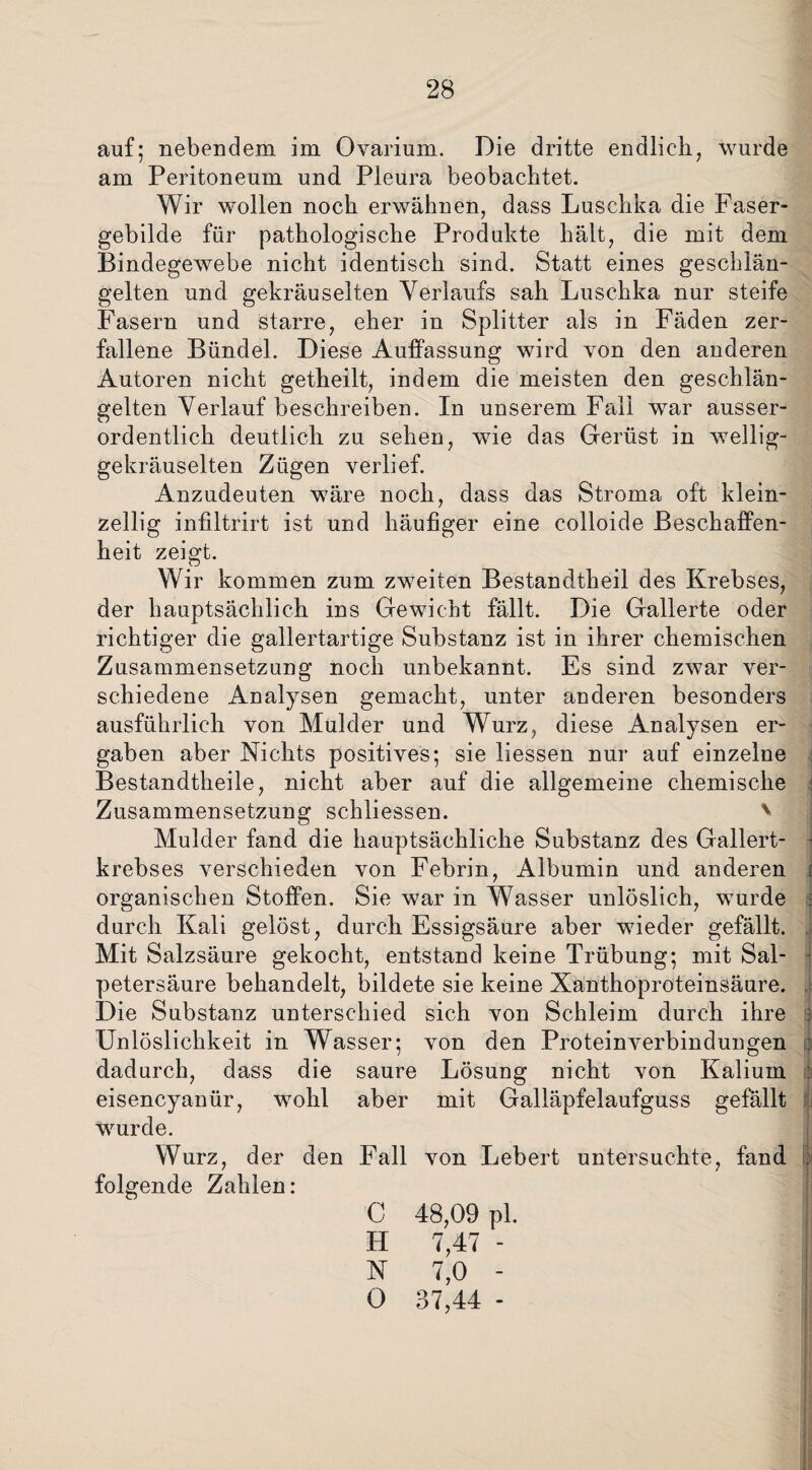 auf; nebendem im Ovarium. Die dritte endlich, wurde am Peritoneum und Pleura beobachtet. Wir wollen noch erwähnen, dass Luschka die Faser¬ gebilde für pathologische Produkte hält, die mit dem Bindegewebe nicht identisch sind. Statt eines geschlän¬ gelten und gekräuselten Verlaufs sah Luschka nur steife Fasern und starre, eher in Splitter als in Fäden zer¬ fallene Bündel. Diese Auffassung wird von den anderen Autoren nicht getheilt, indem die meisten den geschlän¬ gelten Verlauf beschreiben. In unserem Fall war ausser¬ ordentlich deutlich zu sehen, wie das Gerüst in wellig¬ gekräuselten Zügen verlief. Anzudeuten wäre noch, dass das Stroma oft klein¬ zellig infiltrirt ist und häufiger eine colloide Beschaffen¬ heit zeigt. Wir kommen zum zweiten Bestandtheil des Krebses, der hauptsächlich ins Gewicht fällt. Die Gallerte oder richtiger die gallertartige Substanz ist in ihrer chemischen Zusammensetzung noch unbekannt. Es sind zwar ver¬ schiedene Analysen gemacht, unter anderen besonders ausführlich von Mulcler und Wurz, diese Analysen er¬ gaben aber Nichts positives; sie liessen nur auf einzelne Bestandtheile, nicht aber auf die allgemeine chemische • Zusammensetzung schliessen. ' Mulder fand die hauptsächliche Substanz des Gallert- • krebses verschieden von Febrin, Albumin und anderen j organischen Stoffen. Sie war in Wasser unlöslich, wurde | durch Kali gelöst, durch Essigsäure aber wieder gefällt. Mit Salzsäure gekocht, entstand keine Trübung; mit Sal¬ petersäure behandelt, bildete sie keine Xanthoproteinsäure, i Die Substanz unterschied sich von Schleim durch ihre s Unlöslichkeit in Wasser; von den Proteinverbindungen dadurch, dass die saure Lösung nicht von Kalium \ eisencyanür, wohl aber mit Galläpfelaufguss gefällt i wurde. Wurz, der den Fall von Lebert untersuchte, fand folgende Zahlen: C 48,09 pl. H 7,47 - N 7,0 - 0 37,44 -
