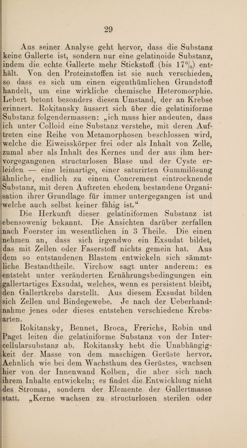 Aus seiner Analyse geht hervor, dass die Substanz keine Gallerte ist, sondern nur eine gelatinoide Substanz, indem die echte Gallerte mehr Stickstoff (bis 17°/0) ent¬ hält. Von den Proteinstoffen ist sie auch verschieden, so dass es sich um einen eigenthümlichen Grundstoff handelt, um eine wirkliche chemische Heteromorphie. Lebert betont besonders diesen Umstand, der an Krebse erinnert. Rokitansky äussert sich über die gelatiniforme Substanz folgendermassen: „ich muss hier andeuten, dass ich unter Colloid eine Substanz verstehe, mit deren Auf¬ treten eine Reihe von Metamorphosen beschlossen wird, welche die Eiweisskörper frei oder als Inhalt von Zelle, zumal aber als Inhalt des Kernes und der aus ihm her¬ vorgegangenen structurlosen Blase und der Cyste er¬ leiden — eine leimartige, einer saturirten Gummilösung ähnliche, endlich zu einem Concrement eintrocknende Substanz, mit deren Auftreten ehedem bestandene Organi¬ sation ihrer Grundlage für immer untergegangen ist und welche auch selbst keiner fähig ist.“ Die Herkunft dieser gelatiniformen Substanz ist ebensowenig bekannt. Die Ansichten darüber zerfallen nach Foerster im wesentlichen in 3 Theile. Die einen nehmen an, dass sich irgendwo ein Exsudat bildet, das mit Zellen oder Faserstoff nichts gemein hat. Aus dem so entstandenen Blastem entwickeln sich sämmt- liche Bestandtheile. Yirchow sagt unter anderem: es entsteht unter veränderten Ernährungsbedingungen ein .gallertartiges Exsudat, welches, wenn es persistent bleibt, den Gallertkrebs darstellt. Aus diesem Exsudat bilden sich Zellen und Bindegewebe. Je nach der Ueberhand- nahme jenes oder dieses entstehen verschiedene Krebs¬ arten. Rokitansky, Bennet, Broca, Frerichs, Robin und .Paget leiten die gelatiniforme Substanz von der Inter- 'Cellularsubstanz ab. Rokitansky hebt die Unabhängig¬ keit der Masse von dem maschigen Gerüste hervor. Aehnlich wie bei dem Wachsthum des Gerüstes, wachsen hier von der Innenwand Kolben, die aber sich nach Ihrem Inhalte entwickeln; es findet die Entwicklung nicht des Stromas, sondern der Elemente der Gallertmasse statt. „Kerne wachsen zu structurlosen sterilen oder