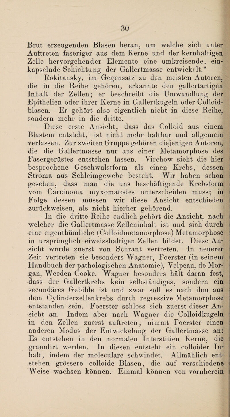 BO Brut erzeugenden Blasen heran, um welche sich unter Auftreten faseriger aus dem Kerne und der kernhaltigen Zelle hervorgehender Elemente eine umkreisende, ein¬ kapselnde Schichtung der Gallertmasse entwickelt.“ Rokitansky, im Gegensatz zu den meisten Autoren, die in die Reihe gehören, erkannte den gallertartigen Inhalt der Zellen; er beschreibt die Umwandlung der Epithelien oder ihrer Kerne in Gallertkugeln oder Colloid- blasen. Er gehört also eigentlich nicht in diese Reihe, sondern mehr in die dritte. Diese erste Ansicht, dass das Colloid aus einem Blastem entsteht, ist nicht mehr haltbar und allgemein verlassen. Zur zweiten Gruppe gehören diejenigen Autoren, die die Gallertmasse nur aus einer Metamorphose des Fasergerüstes entstehen lassen. Virchow sieht die hier besprochene Geschwulstform als einen Krebs, dessen Stroma aus Schleimgewebe besteht. Wir haben schon gesehen, dass man die uns beschäftigende Krebsform vom Carcinoma myxomatodes unterscheiden muss; in Folge dessen müssen wir diese Ansicht entschieden zurückweisen, als nicht hierher gehörend. In die dritte Reihe endlich gehört die Ansicht, nach welcher die Gallertmasse Zelleninhalt ist und sich durch eine eigentümliche (Colloidmetamorphose) Metamorphose in ursprünglich eiweisshaltigen Zellen bildet. Diese An¬ sicht wurde zuerst von Schrant vertreten. In neuerer Zeit vertreten sie besonders Wagner, Foerster (in seinem Handbuch der pathologischen Anatomie), Yelpeau, de Mor¬ gan, Weeden Cooke. Wagner besonders hält daran fest, dass der Gallertkrebs kein selbständiges, sondern ein secundäres Gebilde ist und zwar soll es nach ihm aus dem Cylinderzellenkrebs durch regressive Metamorphose entstanden sein. Foerster schloss sich zuerst dieser An¬ sicht an. Indem aber nach Wagner die Colloidkugeln in den Zellen zuerst auftreten, nimmt Foerster einen anderen Modus der Entwickelung der Gallertmasse an: Es entstehen in den normalen Intelstitien Kerne, die i granulirt werden. In diesen entsteht ein colloider In- , halt, indem der moleculare schwindet. Allmählich ent- ; stehen grössere colloide Blasen, die auf verschiedene i