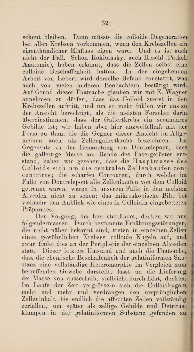 schont bleiben. Dann müsste die colloide Degeneration bei allen Krebsen Vorkommen, wenn den Krebszellen ein eigentümlicher Einfluss eigen wäre. Und es ist auch nicht der Fall. Schon Rokitansky, auch Heschl (Pathol. Anatomie), haben erkannt, dass die Zellen selbst eine colloide Beschaffenheit hatten. In der eingehenden Arbeit von Lebert wird derselbe Befund constatirt, was auch von vielen anderen Beobachtern bestätigt wird. Auf Grund dieser Tkatsache glauben wir mit E. Wagner annehmen zu dürfen, dass das Colloid zuerst in den Krebszellen auftritt, und um so mehr fühlen wir uns zu der Ansicht berechtigt, als die meisten Forscher darin übereinstimmen, dass der Gallertkrebs ein secundäres Gebilde ist; wir haben aber hier unzweifelhaft mit der Form zu thun, die die Gegner dieser Ansicht im Allge¬ meinen auch als Zellengallertkrebs bezeichnen. Im Gegensatz zu der Behauptung von Doutrelepont, dass die gallertige Masse am Rande des Fasergerüstes ent¬ stand, haben wir gesehen, dass die Hauptmasse des Colloids sich um die centralen Zellenhaufen con- centrirte; die scharfen Contouren, durch welche im Falle von Doutrelepont alle Zellenhaufen von dem Colloid getrennt waren, waren in unserem Falle in den meisten i Alveolen nicht zu sehen: das mikroskopische Bild bot vielmehr den Anblick wie eines in Celloidin eingebetteten Präparates. Den Vorgang, der hier stattfindet, denken wir uns j folgendermassen. Durch bestimmte Ernährungsstörungen, j die nicht näher bekannt sind, treten in einzelnen Zellen i eines gewöhnlichen Krebses colloide Kugeln auf, und zwar findet dies an der Peripherie der einzelnen Alveolen statt. Dieser letztere Umstand und auch die Thatsache, dass die chemische Beschaffenheit der gelatiniformen Sub¬ stanz eine vollständige Heteromorphie im Vergleich zum j« betreffenden Gewebe darstellt, lässt an die Lieferung der Masse von ausserhalb, vielleicht durch Blut, denken, i Im Laufe der Zeit vergrössern sich die Colloidkugeln I mehr und mehr und verdrängen den ursprünglichen Zelleninhalt, bis endlich die afficirten Zellen vollständig zerfallen, um später als zellige Gebilde und Detritus¬ klumpen in der gelatiniformen Substanz gefunden zu