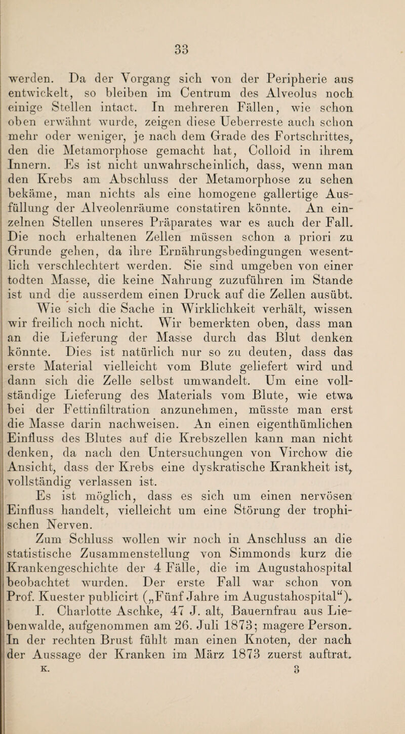 werden. Da der Vorgang sich von der Peripherie aus entwickelt, so bleiben im Centrum des Alveolus noch einige Stellen intact. In mehreren Fällen, wie schon oben erwähnt wurde, zeigen diese Ueberreste auch schon mehr oder weniger, je nach dem Grade des Fortschrittes, den die Metamorphose gemacht hat, Colloid in ihrem Innern. Es ist nicht unwahrscheinlich, dass, wenn man den Krebs am Abschluss der Metamorphose zu sehen bekäme, man nichts als eine homogene gallertige Aus¬ füllung der Alveolenräume constatiren könnte. An ein¬ zelnen Stellen unseres Präparates war es auch der Fall. Die noch erhaltenen Zellen müssen schon a priori zu Grunde gehen, da ihre Ernährungsbedingungen wesent¬ lich verschlechtert werden. Sie sind umgeben von einer todten Masse, die keine Nahrung zuzuführen im Stande ist und die ausserdem einen Druck auf die Zellen ausübt. Wie sich die Sache in Wirklichkeit verhält, wissen wir freilich noch nicht. Wir bemerkten oben, dass man an die Lieferung der Masse durch das Blut denken könnte. Dies ist natürlich nur so zu deuten, dass das erste Material vielleicht vom Blute geliefert wird und dann sich die Zelle selbst umwandelt. Um eine voll¬ ständige Lieferung des Materials vom Blute, wie etwa bei der Fettinfiltration anzunehmen, müsste man erst die Masse darin nachweisen. An einen eigenthümlichen Einfluss des Blutes auf die Krebszellen kann man nicht denken, da nach den Untersuchungen von Virchow die Ansicht, dass der Krebs eine dyskratische Krankheit ist, vollständig verlassen ist. Es ist möglich, dass es sich um einen nervösen Einfluss handelt, vielleicht um eine Störung der trophi- schen Nerven. Zum Schluss wollen wir noch in Anschluss an die statistische Zusammenstellung von Simmonds kurz die Krankengeschichte der 4 Fälle, die im Augustahospital beobachtet wurden. Der erste Fall war schon von Prof. Kuester publicirt („Fünf Jahre im Augustahospital“). I. Charlotte Aschke, 47 J. alt, Bauernfrau aus Lie¬ benwalde, aufgenommen am 26. Juli 1873; magere Person. In der rechten Brust fühlt man einen Knoten, der nach der Aussage der Kranken im März 1873 zuerst auftrat. k. 3