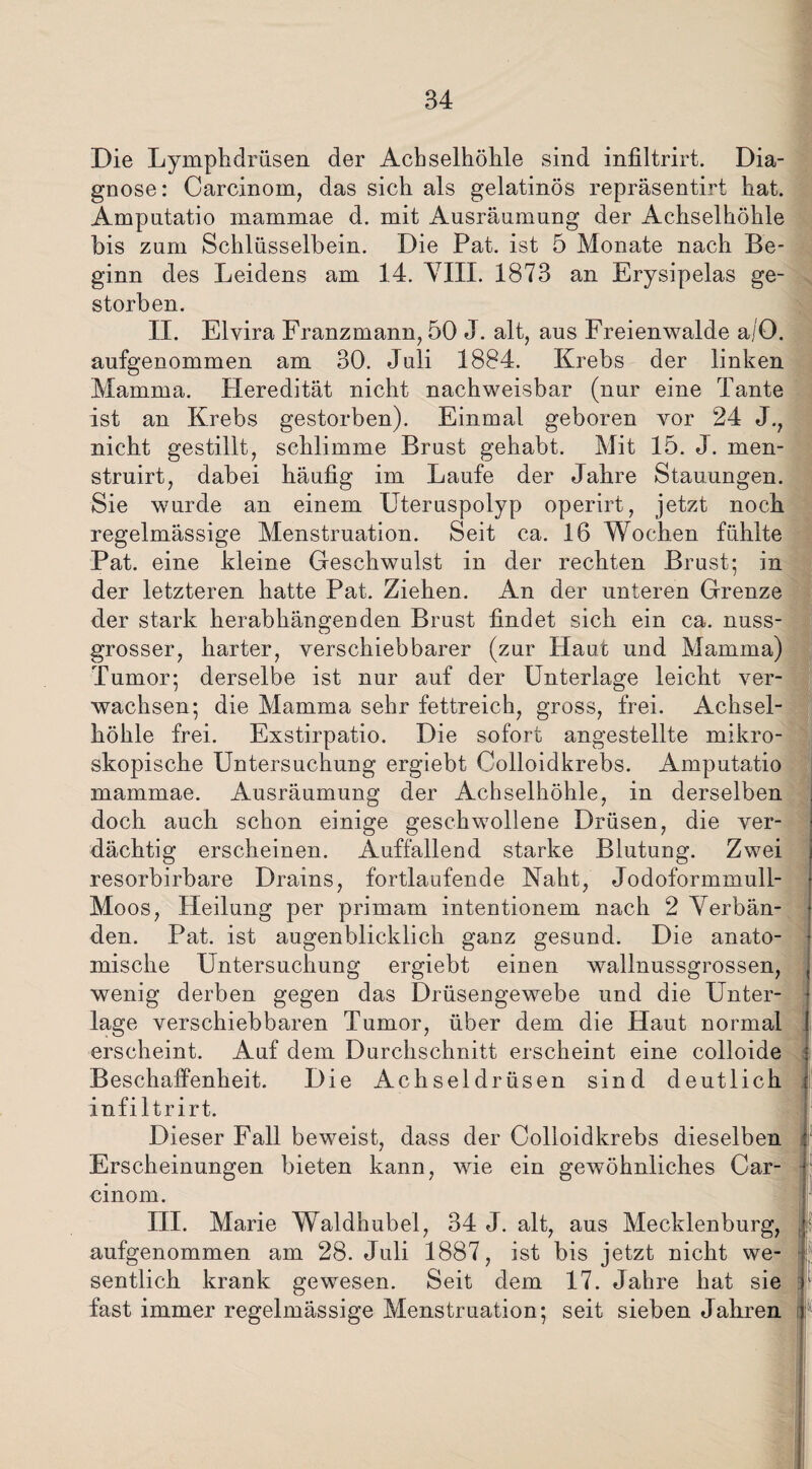Die Lymphdrüsen der Achselhöhle sind infiltrirt. Dia¬ gnose: Carcinoin, das sich als gelatinös repräsentirt hat. Amputatio inammae d. mit Ausräumung der Achselhöhle bis zum Schlüsselbein. Die Pat. ist 5 Monate nach Be¬ ginn des Leidens am 14. VIII. 1873 an Erysipelas ge¬ storben. II. Elvira Franzmann, 50 J. alt, aus Freienwalde a/O. aufgenommen am 30. Juli 1884. Krebs der linken Mamma. Heredität nicht nachweisbar (nur eine Tante ist an Krebs gestorben). Einmal geboren vor 24 J., nicht gestillt, schlimme Brust gehabt. Mit 15. J. men- struirt, dabei häufig im Laufe der Jahre Stauungen. Sie wurde an einem Uteruspolyp operirt, jetzt noch regelmässige Menstruation. Seit ca. 16 Wochen fühlte Pat. eine kleine Geschwulst in der rechten Brust; in der letzteren hatte Pat. Ziehen. An der unteren Grenze der stark herabhängenden Brust findet sich ein ca. nuss¬ grosser, harter, verschiebbarer (zur Haut und Mamma) Tumor; derselbe ist nur auf der Unterlage leicht ver¬ wachsen; die Mamma sehr fettreich, gross, frei. Achsel¬ höhle frei. Exstirpatio. Die sofort angestellte mikro¬ skopische Untersuchung ergiebt Colloidkrebs. Amputatio mammae. Ausräumung der Achselhöhle, in derselben doch auch schon einige geschwollene Drüsen, die ver¬ dächtig erscheinen. Auffallend starke Blutung. Zwei resorbirbare Drains, fortlaufende Naht, Jodoformmull- Moos, Heilung per primam intentionem nach 2 Verbän¬ den. Pat. ist augenblicklich ganz gesund. Die anato¬ mische Untersuchung ergiebt einen wallnussgrossen, wenig derben gegen das Drüsengewebe und die Unter¬ lage verschiebbaren Tumor, über dem die Haut normal erscheint. Auf dem Durchschnitt erscheint eine colloide Beschaffenheit. Die Achseldrüsen sind deutlich infiltrirt. Dieser Fall beweist, dass der Colloidkrebs dieselben Erscheinungen bieten kann, wie ein gewöhnliches Car- cinom. III. Marie Waldhubel, 34 J. alt, aus Mecklenburg, aufgenommen am 28. Juli 1887, ist bis jetzt nicht we¬ sentlich krank gewesen. Seit dem 17. Jahre hat sie fast immer regelmässige Menstruation; seit sieben Jahren