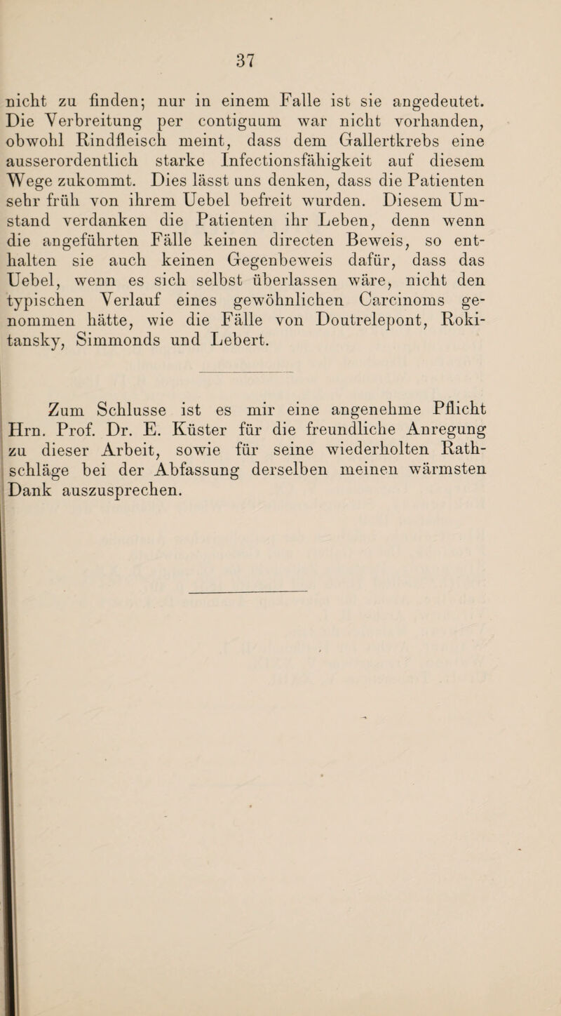 Dicht zu finden; nur in einem Falle ist sie angedeutet. Die Verbreitung per contiguum war nicht vorhanden, obwohl Rindfleisch meint, dass dem Gallertkrebs eine ausserordentlich starke Infectionsfähigkeit auf diesem Wege zukommt. Dies lässt uns denken, dass die Patienten sehr früh von ihrem Uebel befreit wurden. Diesem Um¬ stand verdanken die Patienten ihr Leben, denn wenn die angeführten Fälle keinen directen Beweis, so ent¬ halten sie auch keinen Gegenbeweis dafür, dass das Uebel, wenn es sich selbst überlassen wäre, nicht den typischen Verlauf eines gewöhnlichen Carcinoms ge¬ nommen hätte, wie die Fälle von Doutrelepont, Roki¬ tansky, Simmonds und Lebert. Zum Schlüsse ist es mir eine angenehme Pflicht Hrn. Prof. Dr. E. Küster für die freundliche Anregung zu dieser Arbeit, sowie für seine wiederholten Rath¬ schläge bei der Abfassung derselben meinen wärmsten Dank auszusprechen.