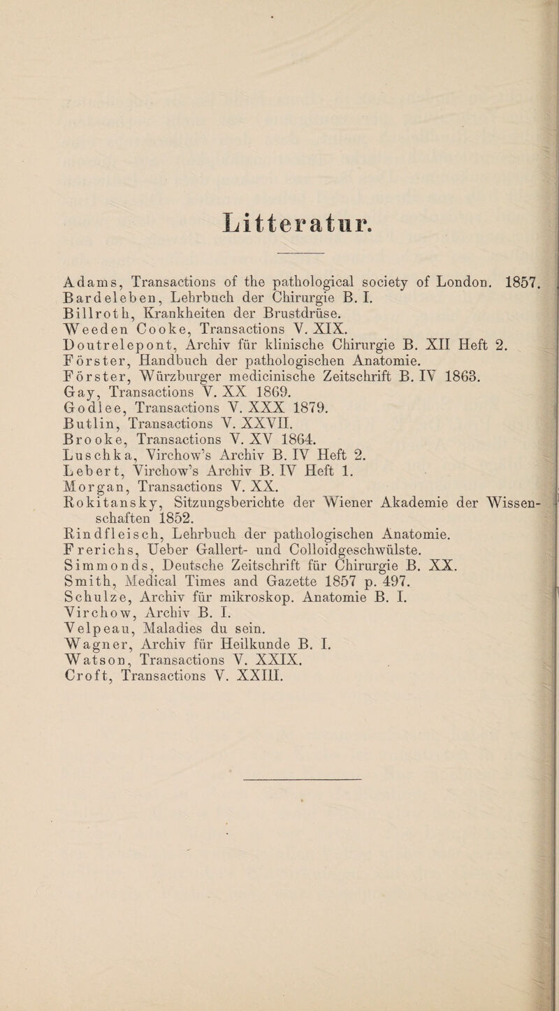 Litteratur. Adams, Transactions of the pathological society of London. 1857. Bardel eben, Lehrbuch der Chirurgie B. I. Billroth, Krankheiten der Brustdrüse. Weeden Cooke, Transactions Y. XIX. Doutrelepont, Archiv für klinische Chirurgie B. XII Heft 2. Förster, Handbuch der pathologischen Anatomie. Förster, Würzburger medicinische Zeitschrift B. IV 1863. Gay, Transactions V. XX 1869. Godlee, Transactions Y. XXX 1879. Butlin, Transactions Y. XXYII. Brooke, Transactions Y. XV 1864. Luschka, Virchow’s Archiv B. IY Heft 2. Lebert, Yirchow’s Archiv B. IV Heft 1. Morgan, Transactions V. XX. Rokitansky, Sitzungsberichte der Wiener Akademie der Wissen¬ schaften 1852. Rindfleisch, Lehrbuch der pathologischen Anatomie. Frerichs, Ueber Gallert- und Colloidgeschwülste. Simmonds, Deutsche Zeitschrift für Chirurgie B. XX. Smith, Medical Times and Gazette 1857 p. 497. Schulze, Archiv für mikroskop. Anatomie B. I. Virchow, Archiv B. I. Velpeau, Maladies du sein. Wagner, Archiv für Heilkunde B. I. Watson, Transactions V. XXIX. Croft, Transactions V. XXIIL