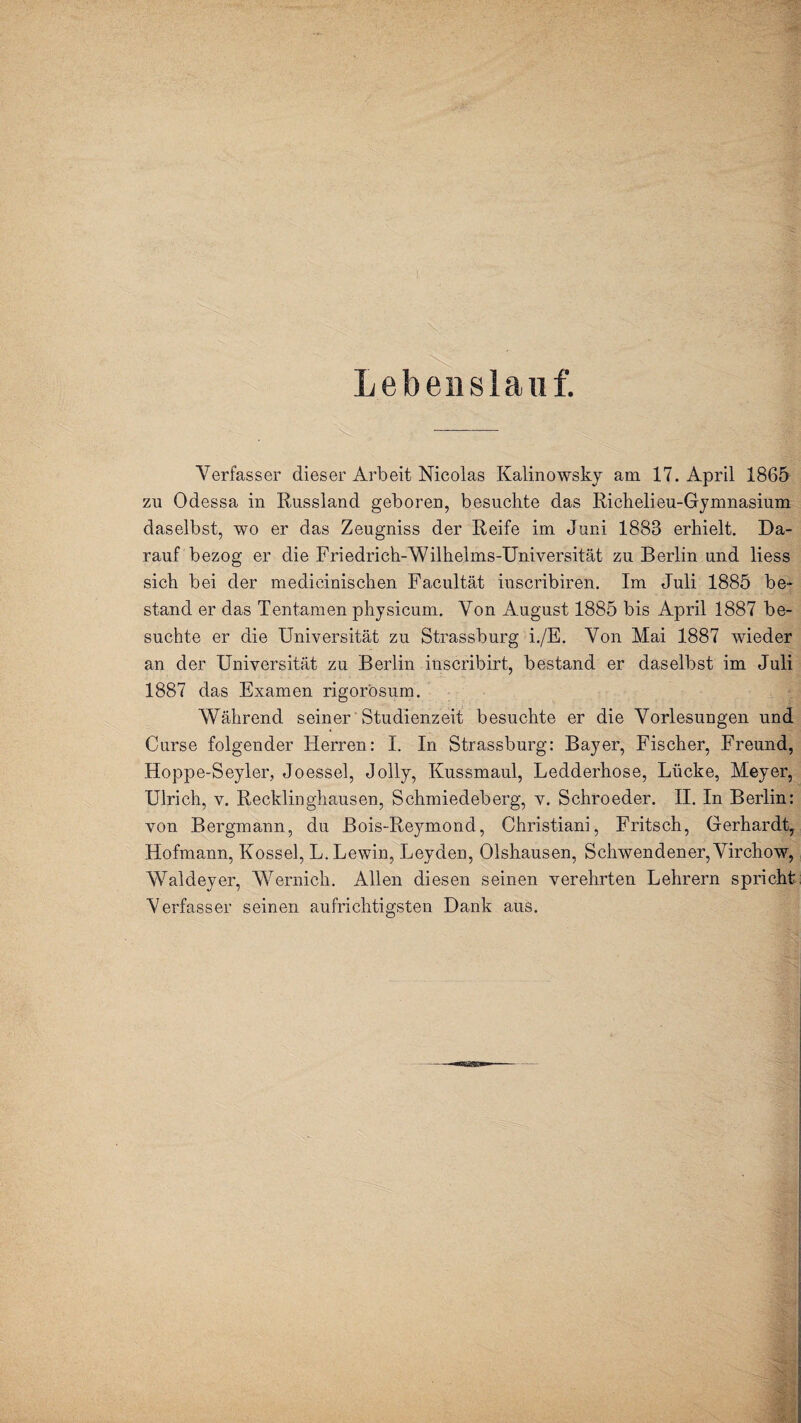Lebenslauf. Verfasser dieser Arbeit Nicolas Kalinowsky am 17. April 1865 zu Odessa in Russland geboren, besuchte das Richelieu-Gymnasium daselbst, wo er das Zeugniss der Reife im Juni 1883 erhielt. Da¬ rauf bezog er die Friedrich-Wilhelms-Universität zu Berlin und liess sich bei der medicinischen Facultät inscribiren. Im Juli 1885 be¬ stand er das Tentamen physicum. Von August 1885 bis April 1887 be¬ suchte er die Universität zu Strassburg i./E. Von Mai 1887 wieder an der Universität zu Berlin inscribirt, bestand er daselbst im Juli 1887 das Examen rigorösum. Während seiner Studienzeit besuchte er die Vorlesungen und Curse folgender Herren: I. In Strassburg: Bayer, Fischer, Freund, Hoppe-Seyler, Joessel, Jolly, Kussmaul, Ledderhose, Lücke, Meyer, Ulrich, v. Recklinghausen, Schmiedeberg, v. Schroeder. II. In Berlin: von Bergmann, du Bois-Reymond, Christiani, Fritsch, Gerhardt, Hofmann, Kossel, L. Lewin, Leyden, Olshausen, Schwendener,Virchow, Waldeyer, Wernich. Allen diesen seinen verehrten Lehrern spricht Verfasser seinen aufrichtigsten Dank aus.