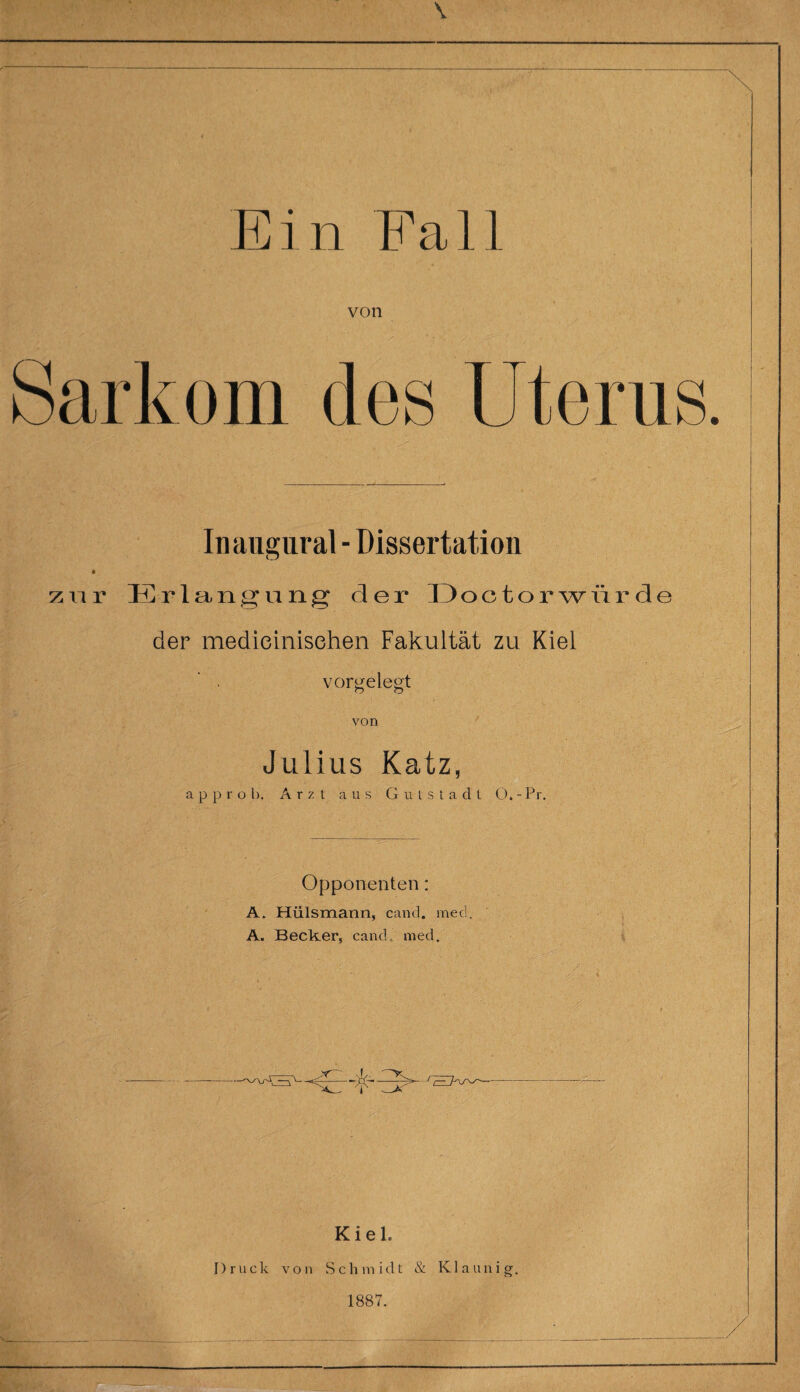 von Sarkom des Uterus. Inaiigural - Dissertation ♦ zur Erlangung der Doctorwürde der medieinisehen Fakultät zu Kiel vorgelegt von Julius Katz, a p p r o b. Arzt aus Gutstadt O. - Pr. Opponenten: A. Hülsmann, cand. med. A. Becker, cand, med. Kiel. Druck von Schmidt & Klaunig. 1887.