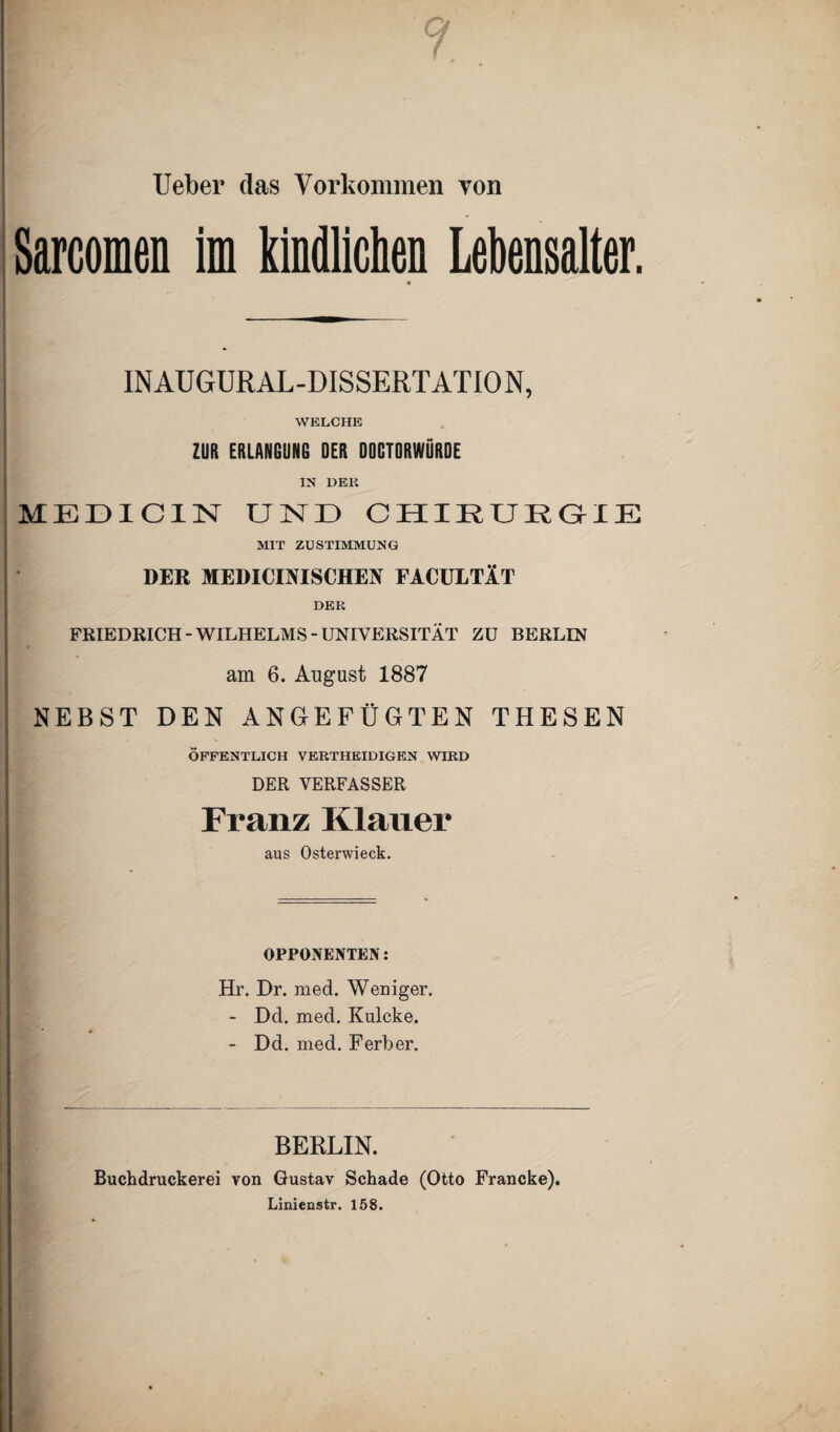 Ueber das Vorkommen von Sarcomen im kindlichen Lebensalter. INAUGURAL-DISSERTATION, WELCHE ZUR ERLANGUNG DER DQGTORWÜRDE IN DER MEDIC1N UND CHIRURGIE MIT ZUSTIMMUNG DER MEDICIMSCHEN FACULTÄT DER FRIEDRICH-WILHELMS-UNIVERSITÄT ZU BERLIN am 6. August 1887 NEBST DEN ANGEFÜGTEN THESEN ÖFFENTLICH VERTHEIDIGEN WIRD DER VERFASSER Franz Klauer aus Osterwieck. OPPONENTEN: Hr. Dr. med. Weniger. - Dd. med. Kulcke. - Dd. med. Ferber. BERLIN. Buchdruckerei von Gustav Schade (Otto Francke). Linienstr. 158.