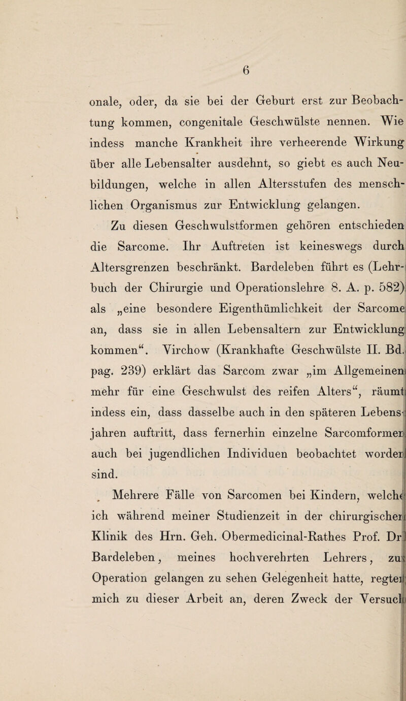 onale, oder, da sie bei der Geburt erst zur Beobach¬ tung kommen, congenitale Geschwülste nennen. Wie indess manche Krankheit ihre verheerende Wirkung über alle Lebensalter ausdehnt, so giebt es auch Neu¬ bildungen, welche in allen Altersstufen des mensch¬ lichen Organismus zur Entwicklung gelangen. Zu diesen Geschwulstformen gehören entschieden die Sarcome. Ihr Auftreten ist keineswegs durch Altersgrenzen beschränkt. Bardeleben führt es (Lehr¬ buch der Chirurgie und Operationslehre 8. A. p. 582) als „eine besondere Eigentümlichkeit der Sarcome an, dass sie in allen Lebensaltern zur Entwicklung kommen“. Yirchow (Krankhafte Geschwülste II. Bd. pag. 239) erklärt das Sarcom zwar „im Allgemeinem mehr für eine Geschwulst des reifen Alters“, räumtj indess ein, dass dasselbe auch in den späteren Lebens-' jahren auftritt, dass fernerhin einzelne Sarcomformenj auch bei jugendlichen Individuen beobachtet worden sind. Mehrere Fälle von Sarcomen bei Kindern, welche ich während meiner Studienzeit in der chirurgischer Klinik des Hrn. Geh. Obermedicinal-Rathes Prof. Drl Bardeleben, meines hochverehrten Lehrers, zus Operation gelangen zu sehen Gelegenheit hatte, regte] mich zu dieser Arbeit an, deren Zweck der Versuch • \