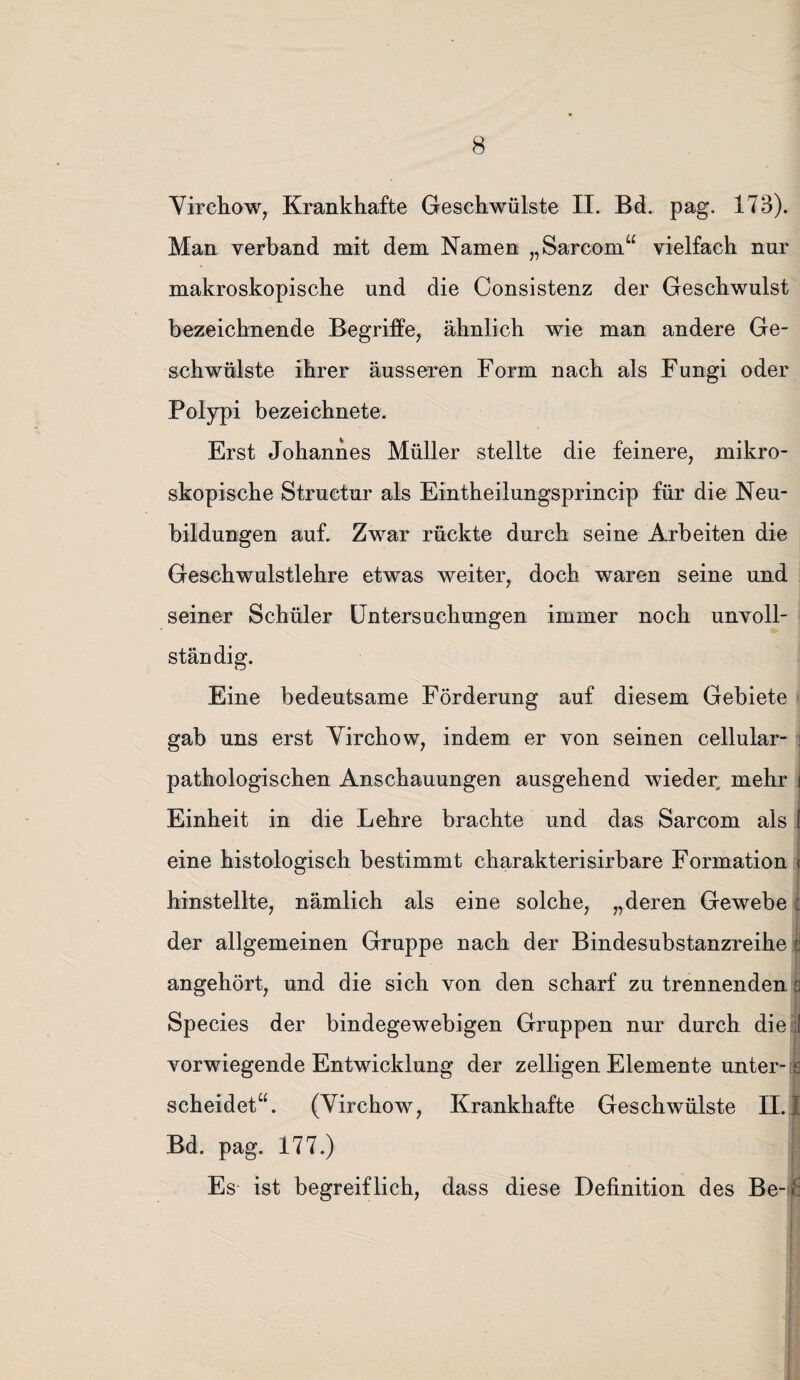 Yirchow, Krankhafte Geschwülste II. Bd. pag. 173). Man verband mit dem Namen „Sarcom“ vielfach nur makroskopische und die Consistenz der Geschwulst bezeichnende Begriffe, ähnlich wie man andere Ge¬ schwülste ihrer äusseren Form nach als Fungi oder Polypi bezeichnete. Erst Johannes Müller stellte die feinere, mikro¬ skopische Structur als Eintheilungsprincip für die Neu¬ bildungen auf. Zwar rückte durch seine Arbeiten die Geschwulstlehre etwas weiter, doch waren seine und seiner Schüler Untersuchungen immer noch unvoll¬ ständig. Eine bedeutsame Förderung auf diesem Gebiete gab uns erst Yirchow, indem er von seinen cellular- j pathologischen Anschauungen ausgehend wieder mehr i Einheit in die Lehre brachte und das Sarcom als l eine histologisch bestimmt charakterisirbare Formation ■< hinstellte, nämlich als eine solche, „deren Gewebe : der allgemeinen Gruppe nach der Bindesubstanzreihe | angehört, und die sich von den scharf zu trennenden s Species der bindegewebigen Gruppen nur durch die i vorwiegende Entwicklung der zelligen Elemente unter-s scheidet“. (Yirchow, Krankhafte Geschwülste II. I Bd. pag. 177.) j Es ist begreiflich, dass diese Definition des Be- j£