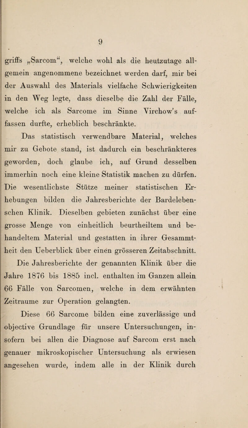 griffs „Sarcom“, welche wohl als die heutzutage all¬ gemein angenommene bezeichnet werden darf, mir bei der Auswahl des Materials vielfache Schwierigkeiten in den Weg legte, dass dieselbe die Zahl der Fälle, welche ich als Sarcome im Sinne Virehow’s auf¬ fassen durfte, erheblich beschränkte. Das statistisch verwendbare Material, welches mir zu Gebote stand, ist dadurch ein beschränkteres geworden, doch glaube ich, auf Grund desselben immerhin noch eine kleine Statistik machen zu dürfen. Die wesentlichste Stütze meiner statistischen Er¬ hebungen bilden die Jahresberichte der Bardeleben- schen Klinik. Dieselben gebieten zunächst über eine grosse Menge von einheitlich beurtheiltem und be¬ handeltem Material und gestatten in ihrer Gesammt- heit den Ueberblick über einen grösseren Zeitabschnitt. Die Jahresberichte der genannten Klinik über die Jahre 1876 bis 1885 incl. enthalten im Ganzen allein 66 Fälle von Sarcomen, welche in dem erwähnten Zeiträume zur Operation gelangten. Diese 66 Sarcome bilden eine zuverlässige und objective Grundlage für unsere Untersuchungen, in- sofern bei allen die Diagnose auf Sarcom erst nach genauer mikroskopischer Untersuchung als erwiesen angesehen wurde, indem alle in der Klinik durch