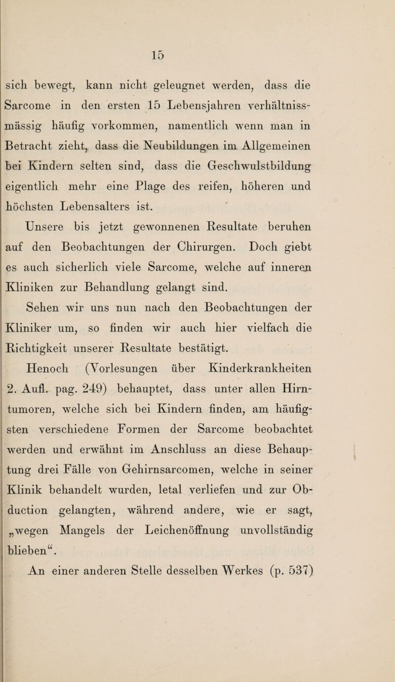 sich bewegt, kann nicht geleugnet werden, dass die Sarcome in den ersten 15 Lebensjahren verhältniss- ruässig häufig Vorkommen, namentlich wenn man in Betracht zieht, dass die Neubildungen im Allgemeinen bei Kindern selten sind, dass die Geschwulstbildung eigentlich mehr eine Plage des reifen, höheren und höchsten Lebensalters ist. Unsere bis jetzt gewonnenen Resultate beruhen auf den Beobachtungen der Chirurgen. Doch giebt es auch sicherlich viele Sarcome, welche auf inneren Kliniken zur Behandlung gelangt sind. Sehen wir uns nun nach den Beobachtungen der Kliniker um, so finden wir auch hier vielfach die Richtigkeit unserer Resultate bestätigt. Henoch (Vorlesungen über Kinderkrankheiten 2. Aull. pag. 249) behauptet, dass unter allen Hirn¬ tumoren, welche sich bei Kindern finden, am häufig¬ sten verschiedene Formen der Sarcome beobachtet werden und erwähnt im Anschluss an diese Behaup¬ tung drei Fälle von Gehirnsarcomen, welche in seiner Klinik behandelt wurden, letal verliefen und zur Ob- duction gelangten, während andere, wie er sagt, „wegen Mangels der Leichenöffnung unvollständig blieben“. An einer anderen Stelle desselben Werkes (p. 537)