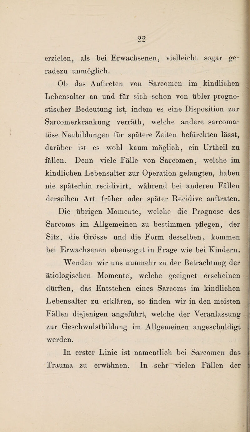 99 f* *md erzielen, als bei Erwachsenen, vielleicht sogar ge¬ radezu unmöglich. Ob das Auftreten von Sarcomen im kindlichen Lebensalter an und für sich schon von übler progno¬ stischer Bedeutung ist, indem es eine Disposition zur Sarcomerkrankung verräth, welche andere sarcoma- töse Neubildungen für spätere Zeiten befürchten lässt, darüber ist es wohl kaum möglich, ein Urtheil zu fällen. Denn viele Fälle von Sarcomen, welche im kindlichen Lebensalter zur Operation gelangten, haben nie späterhin recidivirt, während bei anderen Fällen derselben Art früher oder später Becidive auftraten. Die übrigen Momente, welche die Prognose des Sarcoms im Allgemeinen zu bestimmen pflegen, der Sitz, die Grösse und die Form desselben, kommen bei Erwachsenen ebensogut in Frage wie bei Kindern. Wenden wir uns nunmehr zu der Betrachtung der ätiologischen Momente, welche geeignet erscheinen dürften, das Entstehen eines Sarcoms im kindlichen Lebensalter zu erklären, so finden wir in den meisten Fällen diejenigen angeführt, welche der Veranlassung zur Geschwulstbildung im Allgemeinen an geschuldigt werden. In erster Linie ist namentlich bei Sarcomen das Trauma zu erwähnen. In sehr ^vielen Fällen der