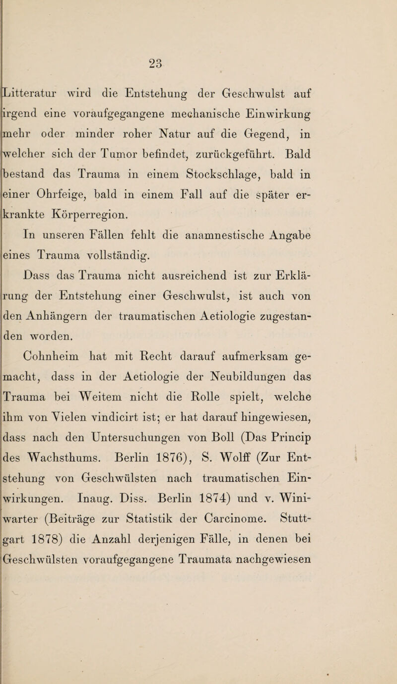 Litteratur wird die Entstehung der Geschwulst auf irgend eine voraufgegangene mechanische Einwirkung mehr oder minder roher Natur auf die Gegend, in welcher sich der Tumor befindet, zurückgeführt. Bald bestand das Trauma in einem Stockschlage, bald in einer Ohrfeige, bald in einem Fall auf die später er¬ krankte Körperregion. In unseren Fällen fehlt die anamnestische Angabe eines Trauma vollständig. Dass das Trauma nicht ausreichend ist zur Erklä¬ rung der Entstehung einer Geschwulst, ist auch von den Anhängern der traumatischen Aetiologie zugestan¬ den worden. Cohnheim hat mit Hecht darauf aufmerksam ge¬ macht, dass in der Aetiologie der Neubildungen das Trauma bei Weitem nicht die Rolle spielt, welche ihm von Vielen vindicirt ist; er hat darauf hingewiesen, dass nach den Untersuchungen von Boll (Das Princip des Wachsthums. Berlin 1876), S. Wolff (Zur Ent¬ stehung von Geschwülsten nach traumatischen Ein¬ wirkungen. Inaug. Diss. Berlin 1874) und v. Wini- warter (Beiträge zur Statistik der Carcinome. Stutt¬ gart 1878) die Anzahl derjenigen Fälle, in denen bei Geschwülsten voraufgegangene Traumata nachgewiesen