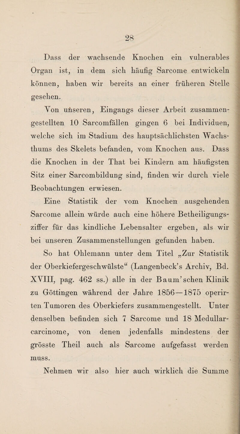 Dass der wachsende Knochen ein vulnerables Organ ist, in dem sich häufig Sarcome entwickeln können, haben wir bereits an einer früheren Stelle gesehen. Yon unseren, Eingangs dieser Arbeit zusammen¬ gestellten 10 Sarcomfällen gingen 6 bei Individuen, welche sich im Stadium des hauptsächlichsten Wachs¬ thums des Skelets befanden, vom Knochen aus. Dass die Knochen in der That bei Kindern am häufigsten Sitz einer Sarcombildung sind, finden wir durch viele Beobachtungen erwiesen. Eine Statistik der vom Knochen ausgehenden Sarcome allein würde auch eine höhere Betheiligungs¬ ziffer für das kindliche Lebensalter ergeben, als wir bei unseren Zusammenstellungen gefunden haben. So hat Ohlemann unter dem Titel „Zur Statistik der Oberkiefergeschwülste“ (Langenbeck’s Archiv, Bd. XVIII, pag. 462 ss.) alle in der Baum7 sehen Klinik zu Göttingen während der Jahre 1856—1875 operir- ten Tumoren des Oberkiefers zusammengestellt. Unter denselben befinden sich 7 Sarcome und 18 Medullar- carcinome, von denen jedenfalls mindestens der grösste Theil auch als Sarcome aufgefasst werden muss. Nehmen wir also hier auch wirklich die Summe