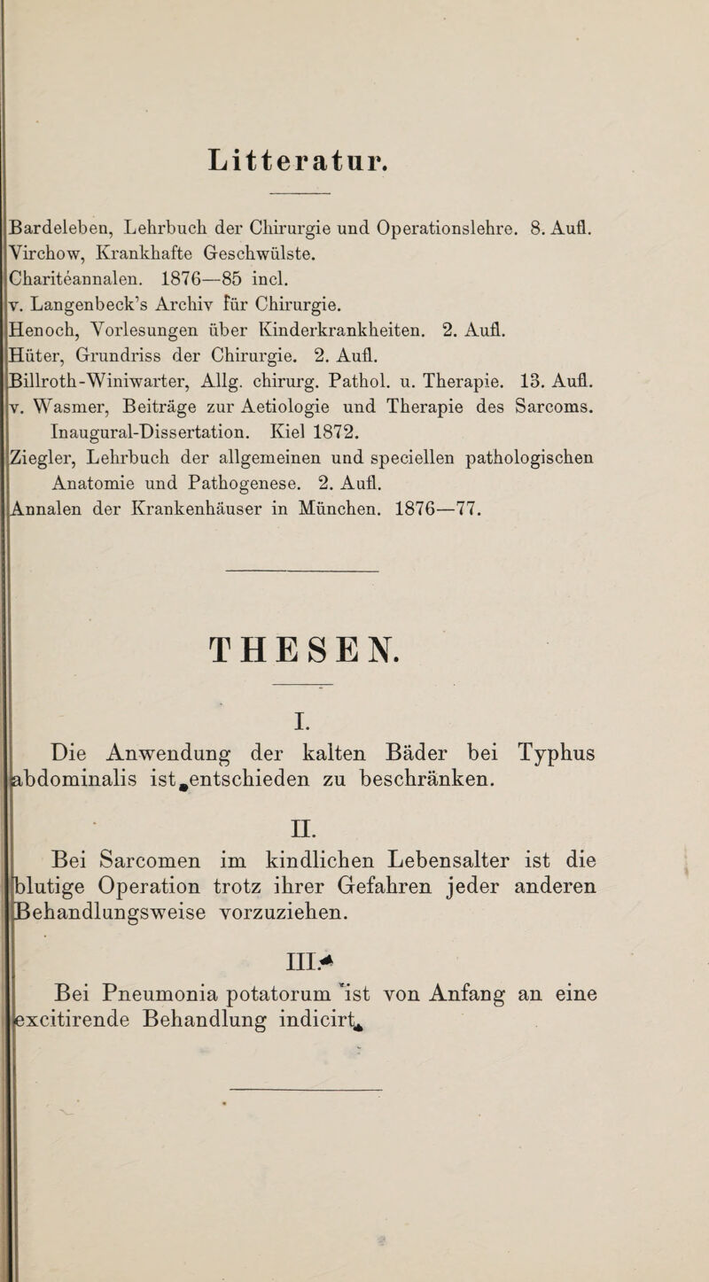 Litteratur. Bardeleben, Lehrbuch der Chirurgie und Operationslehre. 8. Aufl. Virchow, Krankhafte Geschwülste. Chariteannalen. 1876—85 incl. y. Langenbeck’s Archiv für Chirurgie. Henoch, Vorlesungen über Kinderkrankheiten. 2. Aufl. Hüter, Grundriss der Chirurgie. 2. Aufl. Billroth-Winiwarter, Allg. chirurg. Pathol. u. Therapie. 18. Aufl. y. Wasmer, Beiträge zur Aetiologie und Therapie des Sarcoms. Inaugural-Dissertation. Kiel 1872. Ziegler, Lehrbuch der allgemeinen und speciellen pathologischen Anatomie und Pathogenese. 2. Aufl. Annalen der Krankenhäuser in München. 1876—77. THESEN. i. Die Anwendung der kalten Bäder bei Typhus abdominalis ist.entschieden zu beschränken. II. Bei Sarcomen im kindlichen Lebensalter ist die blutige Operation trotz ihrer Gefahren jeder anderen Behandlungsweise vorzuziehen. III. * Bei Pneumonia potatorum ist von Anfang an eine excitirende Behandlung indicirt*