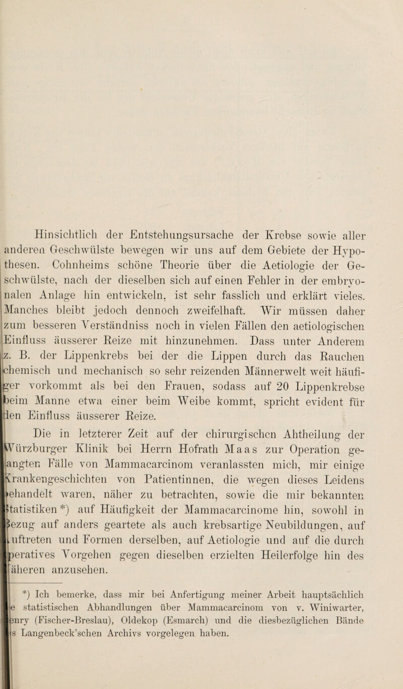 Hinsichtlich der Entstehungsursache der Krebse sowie aller anderen Geschwülste bewegen wir uns auf dem Gebiete der Hypo¬ thesen. Cohn hei ms schöne Theorie über die Aetiologie der Ge¬ schwülste, nach der dieselben sich auf einen Fehler in der embrvo- v nalen Anlage hin entwickeln, ist sehr fasslich und erklärt vieles. Manches bleibt jedoch dennoch zweifelhaft. Wir müssen daher zum besseren Yerständniss noch in vielen Fällen den aetiologischen Einfluss äusserer Reize mit hinzunehmen. Hass unter Anderem jz. B. der Lippenkrebs bei der die Lippen durch das Rauchen chemisch und mechanisch so sehr reizenden Männerwelt weit häufi¬ ger vorkommt als bei den Frauen, sodass auf 20 Lippenkrebse beim Manne etwa einer beim Weibe kommt, spricht evident für den Einfluss äusserer Reize. Hie in letzterer Zeit auf der chirurgischen Ahtheilung der Würzburger Klinik bei Herrn Hofrath Maas zur Operation ge¬ langten Fälle von Mammacarcinom veranlassten mich, mir einige Krankengeschichten von Patientinnen, die wiegen dieses Leidens lehandelt waren, näher zu betrachten, sowie die mir bekannten Statistiken *) auf Häufigkeit der Mammacarcinome hin, sowohl in »ezug auf anders geartete als auch krebsartige Neubildungen, auf luftreten und Formen derselben, auf Aetiologie und auf die durch Iteratives Yorgehen gegen dieselben erzielten Heilerfolge hin des älteren anzusehen. 0 Ich bemerke, dass mir bei Anfertigung meiner Arbeit ha/uptsächlich 1e statistischen Abhandlungen über Mammacarcinom von v. Winiwarter, mry (Fischer-Breslau), Oldekop (Esmarch) und die diesbezüglichen Bände