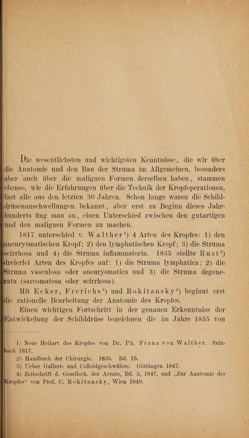 Die wesentlichsten und wichtigsten Kenntnisse, die wir über die Anatomie und den Bau der Struma im Allgemeinen, besonders aber auch über die malignen Formen derselben haben, stammen ebenso, wie die Erfahrungen über die Technik der Kropfoperationen, fast alle aus den letzten 30 Jahren. Schon lange waren die Schild¬ drüsenanschwellungen bekannt , aber erst zu Beginn dieses Jahr¬ hunderts fing man an, einen Unterschied zwischen den gutartigen und den malignen Formen zu machen. 1817 unterschied v. Walther1) 4 Arten des Kropfes: 1) den aneurysmatischen Kropf; 2) den lymphatischen Kropf; 3) die Struma Kcirrhosa und 4) die Struma inflammatoria. 1835 stellte Rust2) dreierlei Arten des Kropfes auf: 1) die Struma lymphatica; 2) die Struma vasculosa oder aneurysmatica und 3) die Struma degene- kata (sarcomatosa oder scirrhosa). Mit Ecke r, F r e r i c h s8) und Rokitansky4) beginnt erst die rationelle Bearbeitung der Anatomie des Kropfes. Einen wichtigen Fortschritt in der genauen Erkenntniss der Entwickelung der Schilddrüse bezeichnen die im Jahre 1855 von f-- 1) Neue Heilart des Kropfes von Dr. Ph. Franz von Walther. Sulz¬ bach 1817. 2) Handbuch der Chirurgie. 1835. Bd. 15. 3) Ueber Gallert- und Colloidgeschwülste. Göttingen 1847. 4) Zeitschrift d. Gesellsch. der Aerzte, Bd. 3, 1847, und „Zur Anatomie des Kropfes“ von Prof. C. Rokitansky, Wien 1849.