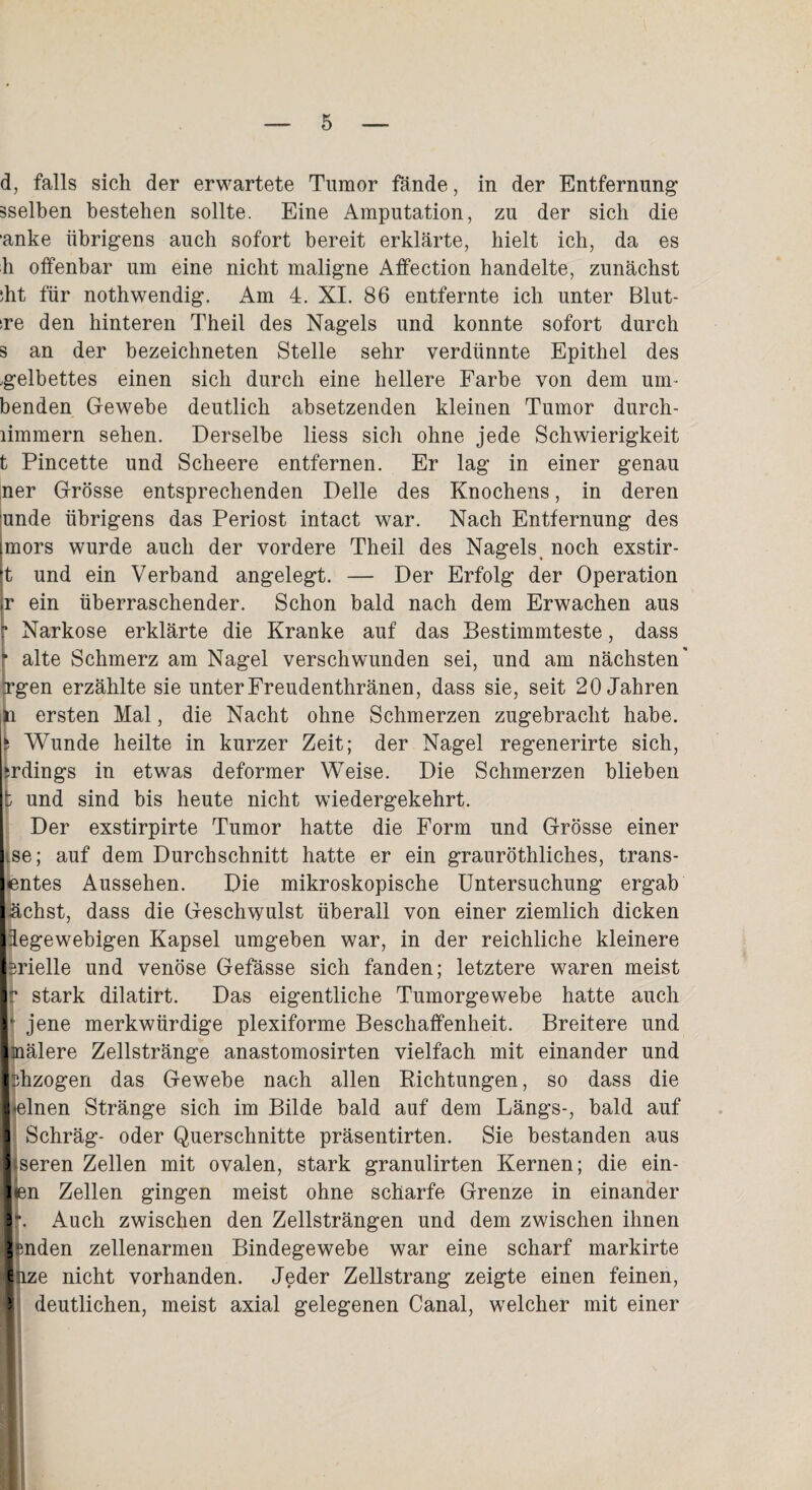 d, falls sich der erwartete Tumor fände, in der Entfernung1 sselben bestehen sollte. Eine Amputation, zu der sich die ‘anke iibrig'ens auch sofort bereit erklärte, hielt ich, da es h offenbar um eine nicht maligne Affection handelte, zunächst ;ht für nothwendig. Am 4. XI. 86 entfernte ich unter Blut- sre den hinteren Theil des Nagels und konnte sofort durch s an der bezeichneten Stelle sehr verdünnte Epithel des .gelbettes einen sich durch eine hellere Farbe von dem um- benden Gewebe deutlich absetzenden kleinen Tumor durch- limmern sehen. Derselbe liess sich ohne jede Schwierigkeit t Pincette und Sclieere entfernen. Er lag in einer genau ner Grösse entsprechenden Delle des Knochens, in deren unde übrigens das Periost intact war. Nach Entfernung des mors wurde auch der vordere Theil des Nagels, noch exstir- t und ein Verband angelegt. — Der Erfolg der Operation r ein überraschender. Schon bald nach dem Erwachen aus p Narkose erklärte die Kranke auf das Bestimmteste, dass r alte Schmerz am Nagel verschwunden sei, und am nächsten' [rgen erzählte sie unterFreudenthränen, dass sie, seit 20 Jahren ersten Mal, die Nacht ohne Schmerzen zugebracht habe, fc Wunde heilte in kurzer Zeit; der Nagel regenerirte sich, srdings in etwas deformer Weise. Die Schmerzen blieben b und sind bis heute nicht wiedergekehrt. Der exstirpirte Tumor hatte die Form und Grösse einer Lse; auf dem Durchschnitt hatte er ein grauröthliches, trans- entes Aussehen. Die mikroskopische Untersuchung ergab lachst, dass die Geschwulst überall von einer ziemlich dicken Idegewebigen Kapsel umgeben war, in der reichliche kleinere brielle und venöse Gefässe sich fanden; letztere waren meist Ir stark dilatirt. Das eigentliche Tumorgewebe hatte auch r jene merkwürdige plexiforme Beschaffenheit. Breitere und Imälere Zellstränge anastomosirten vielfach mit einander und Ifhzogen das Gewebe nach allen Richtungen, so dass die Ijelnen Stränge sich im Bilde bald auf dem Längs-, bald auf 1 Schräg- oder Querschnitte präsentirten. Sie bestanden aus Itseren Zellen mit ovalen, stark granulirten Kernen; die ein- jien Zellen gingen meist ohne scharfe Grenze in einander 1*. Auch zwischen den Zellsträngen und dem zwischen ihnen lenden zellenarmen Bindegewebe war eine scharf markirte ■hze nicht vorhanden. Jeder Zellstrang zeigte einen feinen, 5 deutlichen, meist axial gelegenen Canal, welcher mit einer