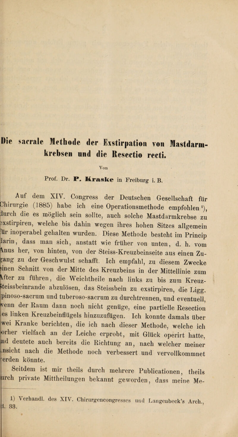 krebsen nnd die Hesectio recti. Von Prof. Dr. P. Kraske in Freiburg i. B. Auf dem XIV. Congress der Deutschen Gesellschaft für Chirurgie (1885) habe ich eine Operationsmethode empfohlen1), durch die es möglich sein sollte, auch solche Mastdarmkrebse zu jjxstirpiren, welche bis dahin wegen ihres hohen Sitzes allgemein dir inoperabel gehalten wurden. Diese Methode besteht im Princip üarin, dass man sich, anstatt wie früher von unten, d. h. vom ^nus her, von hinten, von der Steiss-Kreuzbeinseite aus einen Zu¬ gang zu der Geschwulst schafft. Ich empfahl, zu diesem Zwecke sinen Schnitt von der Mitte des Kreuzbeins in der Mittellinie zum Idter zu führen, die Weichtheile nach links zu bis zum Kreuz- »teissbeinrande abzulösen, das Steissbein zu exstirpiren, die Digg, pinoso-sacrum und tuberoso-sacrum zu durchtrennen, und eventuell, *enn der Raum dann noch nicht genüge, eine partielle Resection .es lmken Kreuzbeinflügels hinzuzufügen. Ich konnte damals über wei Kranke berichten, die ich nach dieser Methode, welche ich 01 hei vielfach an der Leiche erprobt, mit Glück operirt hatte, jiid deutete auch bereits die Richtung an, nach welcher meiner aisicht nach die Methode noch verbessert und vervollkommnet erden könnte. Seitdem ist mir theils durch mehrere Publicationen, tlieils lieh private Mittheilungen bekannt geworden, dass meine Me- 1) Verhandl. des XIV. Chirurgencongresses und Langeubeck’s Arch