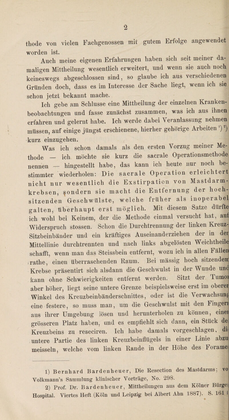 thode von vielen Fachgenossen mit gutem Erfolge angewendet worden ist. Auch meine eigenen Erfahrungen haben sich seit meiner da¬ maligen Mittheilung wesentlich erweitert, und wenn sie auch noch keineswegs abgeschlossen sind, so glaube ich aus verschiedenen Gründen doch, dass es im Interesse der Sache liegt, wenn ich sie schon jetzt bekannt mache. Ich gebe am Schlüsse eine Mittheilung der einzelnen Kranken¬ beobachtungen und fasse zunächst zusammen, was ich aus ihnen erfahren und gelernt habe. Ich werde dabei Veranlassung nehmen müssen, auf einige jüngst erschienene, hierher gehörige Arbeiten ')1 2) kurz einzugehen. Was ich schon damals als den ersten Vorzug meiner Me¬ thode — ich möchte sie kurz die sacrale Operationsmethode nennen — hingestellt habe, das kann ich heute nur noch be¬ stimmter wiederholen: Die sacrale Operation erleichtert nicht nur wesentlich die Exstirpation von Mastdarm¬ krebsen, sondern sie macht die Entfernung der hoch¬ sitzenden Geschwülste, welche früher als inoperabel galten, überhaupt erst möglich. Mit diesem Satze dürfte ich wohl bei Keinem, der die Methode einmal versucht hat, auf Widerspruch stossen. Schon die Durchtrennung der linken Kreuz- Sitzbeinbänder und ein kräftiges Auseinanderziehen der in der Mittellinie durchtrennten und nach links abgelösten Weichtheile schafft, wenn man das Steissbein entfernt, wozu ich in allen Fällen .rathe, einen überraschenden Raum. Bei mässig hoch sitzendem Krebse präsentirt sich alsdann die Geschwulst in der Wunde und kann ohne Schwierigkeiten entfernt werden. Sitzt der dumon aber höher, liegt seine untere Grenze beispielsweise erst im oberer Winkel des Kreuzbeinbänderschnittes, oder ist die Verwachsung eine festere, so muss man, um die Geschwulst mit den Fingen aus ihrer Umgebung lösen und herunterholen zu können, einei? grösseren Platz haben, und es empfiehlt sich dann, ein Stück d6j Kreuzbeins zu reseciren. Ich habe damals vorgeschlagen, dij untere Partie des linken Kreuzbeinflügels in einer Linie abzu meissein, welche vom linken Rande in der Höhe des Forame; 1) Bernhard Bardenheuer, Die Resection des Mastdarms; vo Volkmann’s Sammlung klinischer Vorträge, No. 298. 2) Prof. Dr. Bardenheuer, Mittheilungen aus dem Kölner Bürge: Hospital. Viertes Heft (Köln und Leipzig bei Albert Ahn 1887). S. 161 !