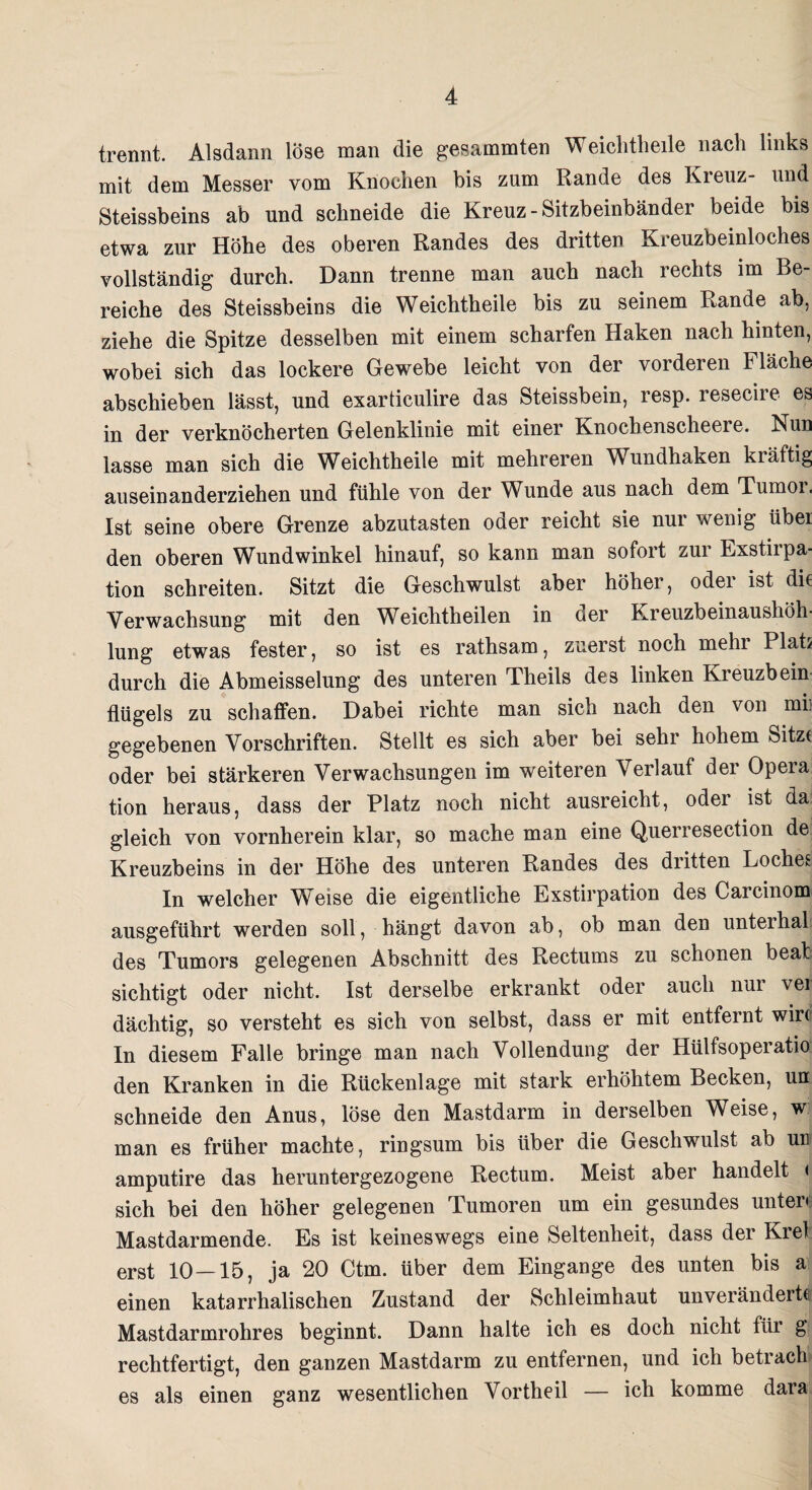 trennt. Alsdann löse man die gesammten Weichtlieile nach links mit dem Messer vom Knochen bis zum Rande des Kreuz- und Steissbeins ab und schneide die Kreuz-Sitzbeinbänder beide bis etwa zur Höhe des oberen Randes des dritten Kreuzbeinloches vollständig durch. Dann trenne man auch nach rechts im Be¬ reiche des Steissbeins die Weichtheile bis zu seinem Rande ab, ziehe die Spitze desselben mit einem scharfen Haken nach hinten, wobei sich das lockere Gewebe leicht von der vorderen Fläche abschieben lässt, und exarticulire das Steissbein, resp. leseciie es in der verknöcherten Gelenklinie mit einer Knochenscheel e. Nun lasse man sich die Weichtheile mit mehreren Wundhaken kräftig auseinanderziehen und fühle von der Wunde aus nach dem Tumor, Ist seine obere Grenze abzutasten oder reicht sie nur wenig übei den oberen Wundwinkel hinauf, so kann man sofort zur Exstirpa¬ tion schreiten. Sitzt die Geschwulst aber höher, oder ist die Verwachsung mit den Wbichtheilen in oer Ereuzbeinausköh lung etwas fester, so ist es rathsam, zuerst noch mehr Plats durch die Abmeisselung des unteren Theils des linken Kreuzbein Hügels zu schaffen. Dabei richte man sich nach den von mii gegebenen Vorschriften. Stellt es sich aber bei sehr hohem Sitze oder bei stärkeren Verwachsungen im weiteren Verlauf der Opera tion heraus, dass der Platz noch nicht ausreicht, odei ist da gleich von vornherein klar, so mache man eine Querresection de Kreuzbeins in der Höhe des unteren Randes des diitten Loches In welcher Weise die eigentliche Exstirpation des Carcinom ausgeführt werden soll, hängt davon ab, ob man den unterhal des Tumors gelegenen Abschnitt des Rectums zu schonen beab sichtigt oder nicht. Ist derselbe erkrankt oder auch nur vei dächtig, so versteht es sich von selbst, dass er mit entfernt wir(i In diesem Falle bringe man nach Vollendung der Hülfsoperatio den Kranken in die Rückenlage mit stark erhöhtem Becken, un schneide den Anus, löse den Mastdarm in derselben Weise, w man es früher machte, ringsum bis über die Geschwulst ab un amputire das heruntergezogene Rectum. Meist aber handelt < sich bei den höher gelegenen Tumoren um ein gesundes unter« Mastdarmende. Es ist keineswegs eine Seltenheit, dass der Krel erst 10—15, ja 20 Ctm. über dem Eingänge des unten bis a einen katarrhalischen Zustand der Schleimhaut unverändert® Mastdarmrohres beginnt. Dann halte ich es doch nicht für g rechtfertigt, den ganzen Mastdarm zu entfernen, und ich betrach es als einen ganz wesentlichen Vortheil — ich komme dara