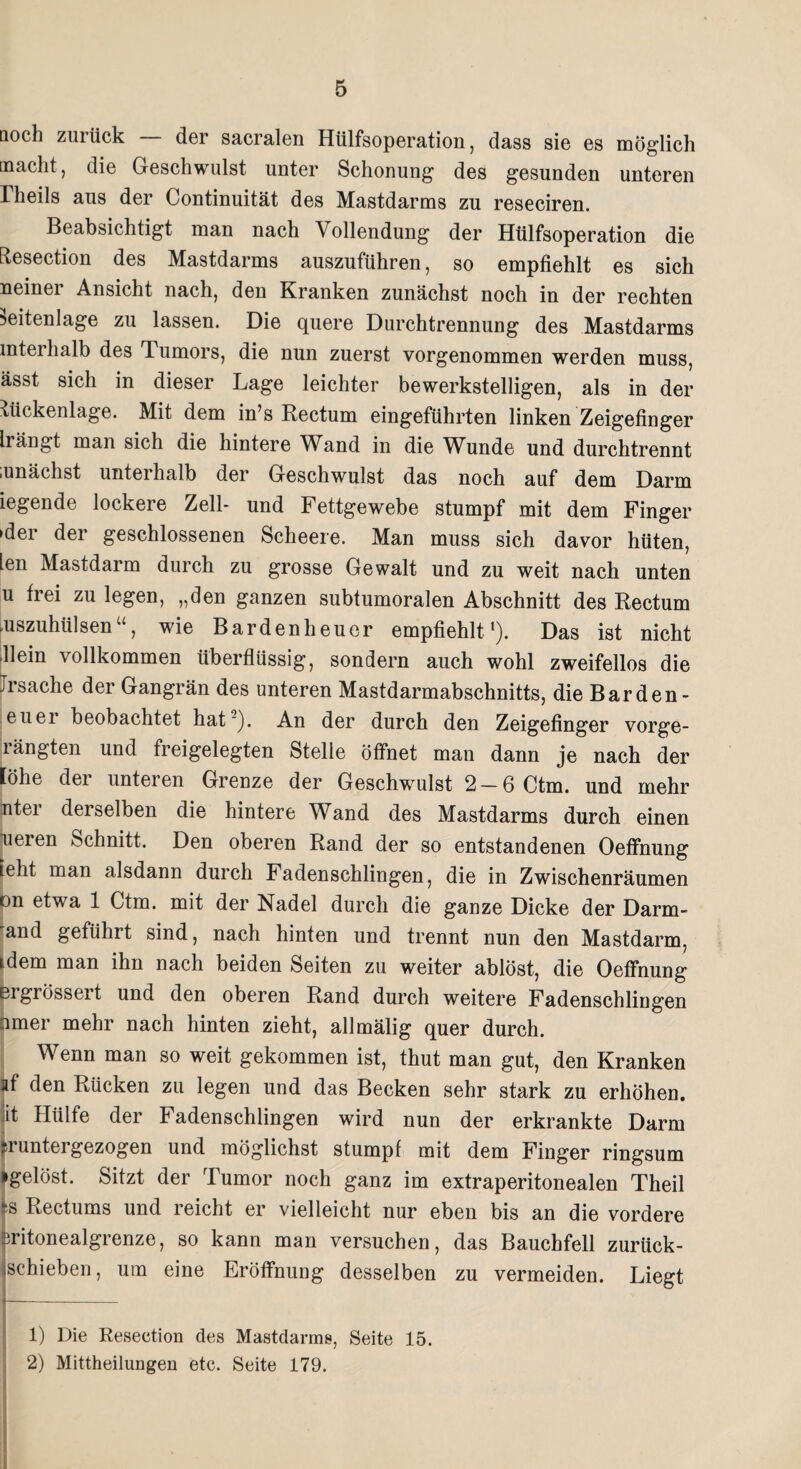 noch zuiiick der sacralen Hülfsoperation , dass sie es möglich macht, die Geschwulst unter Schonung des gesunden unteren rheils aus der Continuität des Mastdarms zu reseciren. Beabsichtigt man nach Vollendung der Hülfsoperation die EResection des Mastdarms auszuführen, so empfiehlt es sich neiner Ansicht nach, den Kranken zunächst noch in der rechten ^eitenlage zu lassen. Die quere Durchtrennung des Mastdarms interhalb des Tumors, die nun zuerst vorgenommen werden muss, ässt sich in dieser Lage leichter bewerkstelligen, als in der Rückenlage. Mit dem in’s Rectum eingeführten linken Zeigefinger Irängt man sich die hintere Wand in die Wunde und durchtrennt mnächst unteihalb der Geschwulst das noch auf dem Darm iegende lockere Zell- und Fettgewebe stumpf mit dem Finger 'der der geschlossenen Scheere. Man muss sich davor hüten, len Mastdarm durch zu grosse Gewalt und zu weit nach unten u frei zu legen, „den ganzen subtumoralen Abschnitt des Rectum aiszuhülsen“, wie Bardenheuer empfiehlt1 2). Das ist nicht Hein vollkommen überflüssig, sondern auch wohl zweifellos die Trsache der Gangrän des unteren Mastdarmabschnitts, die Barden- euer beobachtet hat ). An der durch den Zeigefinger vorge- rängten und freigelegten Stelle öffnet man dann je nach der lohe der unteren Grenze der Geschwulst 2 — 6 Ctm. und mehr nter derselben die hintere Wand des Mastdarms durch einen neren Schnitt. Den oberen Rand der so entstandenen Oeffnung ieht man alsdann durch Fadenschlingen, die in Zwischenräumen on etwa 1 Ctm. mit der Nadel durch die ganze Dicke der Darm« and geführt sind, nach hinten und trennt nun den Mastdarm, idem man ihn nach beiden Seiten zu weiter ablöst, die Oeffnung ei grössei t und den oberen Rand durch weitere Fadenschlingen pmer mehr nach hinten zieht, allmälig quer durch. Wenn man so weit gekommen ist, thut man gut, den Kranken af den Rücken zu legen und das Becken sehr stark zu erhöhen, jit Hülfe der Fadenschlingen wird nun der erkrankte Darm sruntergezogen und möglichst stumpf mit dem Finger ringsum »gelöst. Sitzt der Tumor noch ganz im extraperitonealen Theil |® Rectums und reicht er vielleicht nur eben bis an die vordere pritonealgrenze, so kann man versuchen, das Bauchfell zurück¬ schieben, um eine Eröffnung desselben zu vermeiden. Liegt 1) Die Resection des Mastdarms, Seite 15. 2) Mittheilungen etc. Seite 179.