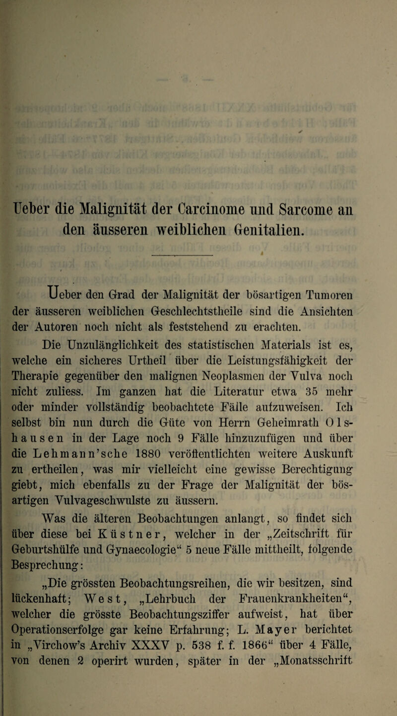 lieber die Malignität der Carcinome und Sarcome an den äusseren weiblichen Genitalien. i lieber den Grad der Malignität der bösartigen Tumoren der äusseren weiblichen Geschlechtstheile sind die Ansichten der Autoren noch nicht als feststehend zu erachten. Die Unzulänglichkeit des statistischen Materials ist es, welche ein sicheres Urtheil über die Leistungsfähigkeit der Therapie gegenüber den malignen Neoplasmen der Vulva noch nicht zuliess. Im ganzen hat die Literatur etwa 35 mehr oder minder vollständig beobachtete Fälle aufzuweisen. Ich selbst bin nun durch die Güte von Herrn Geheimrath 01 s- hausen in der Lage noch 9 Fälle hinzuzufügen und über die Lehmann’sche 1880 veröffentlichten weitere Auskunft zu ertheilen, was mir vielleicht eine gewisse Berechtigung giebt, mich ebenfalls zu der Frage der Malignität der bös¬ artigen Vulvageschwulste zu äussern. Was die älteren Beobachtungen anlangt, so findet sich über diese bei K ü s t n e r, welcher in der „Zeitschrift für Geburtshülfe und Gynaecologie“ 5 neue Fälle mittheilt, folgende Besprechung: „Die grössten Beobachtungsreihen, die wir besitzen, sind lückenhaft; West, „Lehrbuch der Frauenkrankheiten“, welcher die grösste Beobachtungsziffer aufweist, hat über Operationserfolge gar keine Erfahrung; L. Mayer berichtet in „Virchow’s Archiv XXXV p. 538 f. f. 1866“ über 4 Fälle,