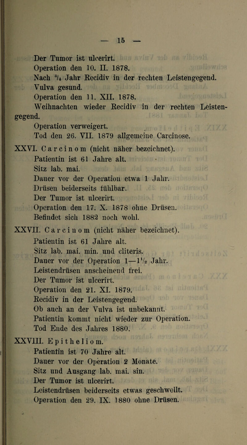 Der Tumor ist ulcerirt. Operation den 10. ü. 1878. Nach ®/4 Jahr Eecidiv in der rechten Leistengegend. Vulva gesund. Operation den 11. XII. 1878. Weihnacliten wieder Eecidiv in der rechten Leisten¬ gegend. Operation verweigert. Tod den 26. VII. 1879 allgemeine Carcinose. XXVI. C a r c i n 0 m (nicht näher bezeichnet). Patientin ist 61 Jahre alt. Sitz lab. mai. Dauer vor der Operation etwa I Jalir. Diüsen beiderseits fühlbar. Der Tumor ist ulcerirt. Operation den 17. X. 1878 ohne Drüsen. Befindet sich 1882 noch wohl. XXVII. C a r c i 11 0 m (nicht näher bezeichnet). Patientin ist 61 Jahre alt. Sitz lab. mai. min. und cliteris. Dauer vor der Operation 1—IV2 Jahr. Leistendrüsen anscheinend frei. Der Tumor ist ulcerirt. Operation den 21. XI. 1879. Eecidiv in der Leistengegend. Ob auch an der Vulva ist unbekannt. Patientin kommt nicht wieder zur Operation. Tod Ende des Jahres 1880. XXVIII. Epitheliom. Patientin ist 70 Jahre alt. Dauer vor der Operation 2 Monate. Sitz und Ausgang lab. mai. sin. Der Tumor ist ulcerirt. Leistendrüsen beiderseits etwas geschwellt. Operation den 29. IX. 1880 ohne Drüsen.