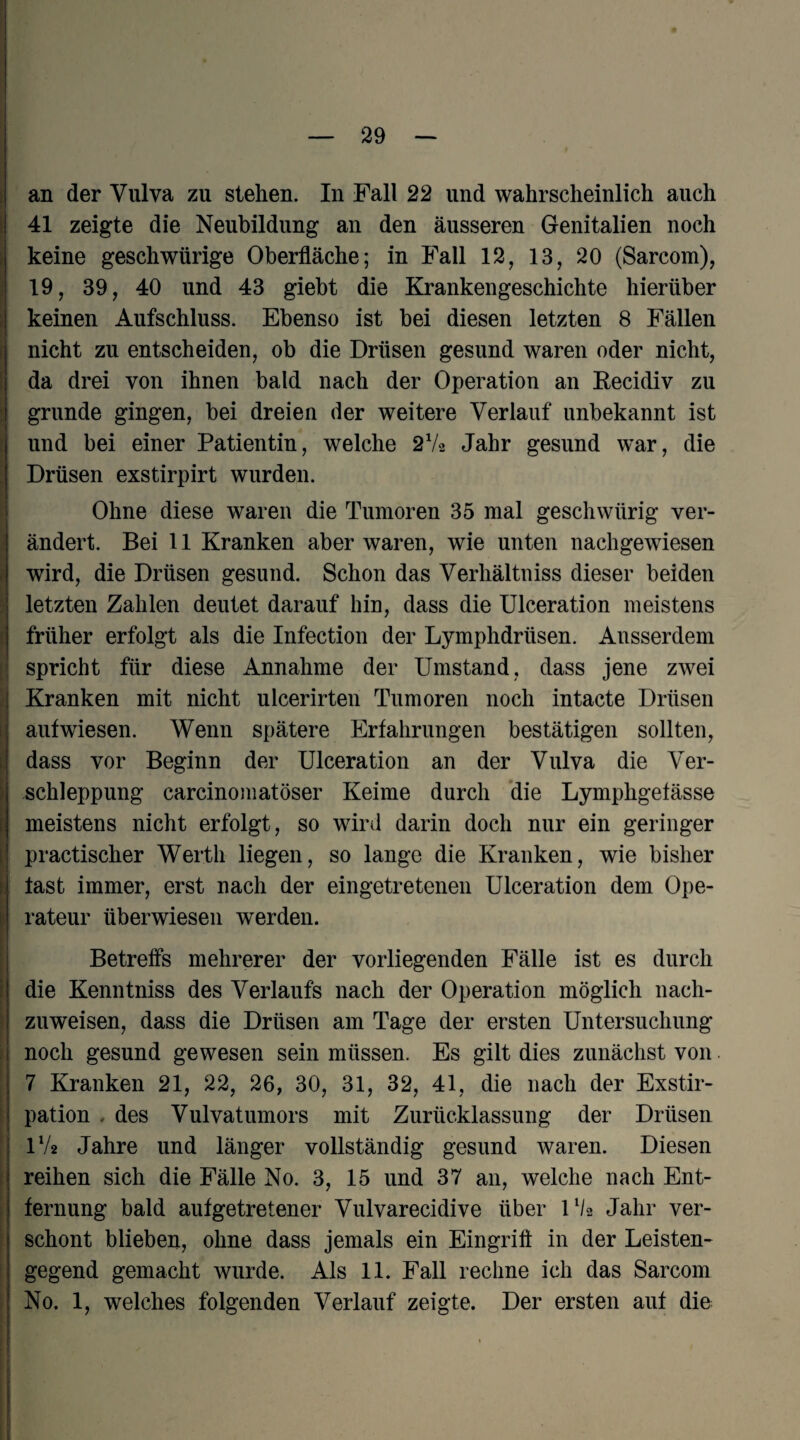 ! 41 zeigte die Neubildung an den äusseren Genitalien noch \ keine geschwürige Oberfläche; in Fall 12, 13, 20 (Sarcom), 19, 39, 40 und 43 giebt die Krankengeschichte hierüber I keinen Aufschluss. Ebenso ist bei diesen letzten 8 Fällen [ nicht zu entscheiden, ob die Drüsen gesund waren oder nicht, I da drei von ihnen bald nach der Operation an Eecidiv zu gründe gingen, bei dreien der weitere Verlauf unbekannt ist i und bei einer Patientin, welche 2V2 Jahr gesund war, die ’ Drüsen exstirpirt wurden. f Ohne diese waren die Tumoren 35 mal geschwürig ver- j ändert. Bei 11 Kranken aber waren, wie unten nachgewiesen i wird, die Drüsen gesund. Schon das Verhältniss dieser beiden t j letzten Zahlen deutet darauf hin, dass die ülceration meistens r früher erfolgt als die Infection der Lymphdrüsen. Ausserdem [1 spricht für diese Annahme der Umstand, dass jene zwei f Kranken mit nicht ulcerirten Tumoren noch intacte Drüsen . aufwiesen. Wenn spätere Erfahrungen bestätigen sollten, dass vor Beginn der ülceration an der Vulva die Ver¬ schleppung carcinomatöser Keime durch 'die Lymphgefässe 1 meistens nicht erfolgt, so wird darin doch nur ein geringer practischer Werth liegen, so lange die Kranken, wie bisher ; fast immer, erst nach der eingetretenen ülceration dem Ope¬ rateur überwiesen werden. Betreffs mehrerer der vorliegenden Fälle ist es durch die Kenntniss des Verlaufs nach der Operation möglich nach¬ zuweisen, dass die Drüsen am Tage der ersten Untersuchung f noch gesund gewesen sein müssen. Es gilt dies zunächst von i 7 Kranken 21, 22, 26, 30, 31, 32, 41, die nach der Exstir- I pation . des Vulvatumors mit Zurücklassung der Drüsen I IV2 Jahre und länger vollständig gesund waren. Diesen j reihen sich die Fälle No. 3, 15 und 37 an, welche nach Ent- i fernung bald aufgetretener Vulvarecidive über Ü/2 Jahr ver- [ schont blieben, ohne dass jemals ein Eingriff in der Leisten- I gegend gemacht wurde. Als 11. Fall rechne ich das Sarcom I No. 1, welches folgenden Verlauf zeigte. Der ersten auf die