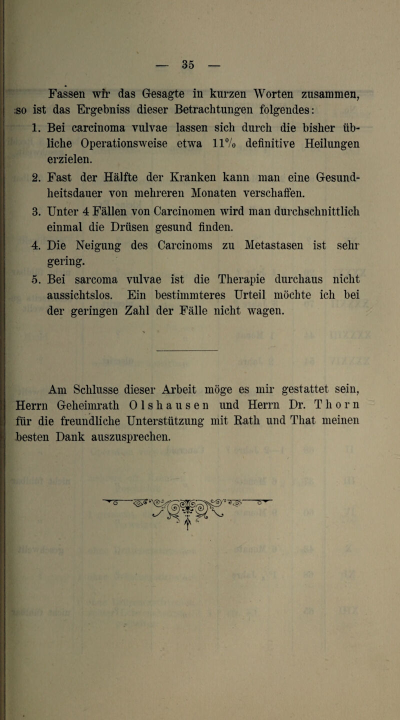 Fassen wfr das Gesagte in kurzen Worten zusammen, :so ist das Ergebniss dieser Betrachtungen folgendes: 1. Bei Carcinoma vulvae lassen sich durch die bisher üb¬ liche Operationsweise etwa llVo definitive Heilungen erzielen. 2. Fast der Hälfte der Kranken kann man eine Gesund¬ heitsdauer von mehreren Monaten verschaffen. 3. Unter 4 Fällen von Carcinomen wird man durchschnittlich einmal die Drüsen gesund finden. 4. Die Neigung des Carcinoms zu Metastasen ist sehr gering. 5. Bei sarcoma vulvae ist die Therapie durchaus nicht aussichtslos. Ein bestimmteres Urteil möchte ich bei der geringen Zahl der Fälle nicht wagen. Am Schlüsse dieser Arbeit möge es mir gestattet sein, Herrn Geheimrath Olshausen und Herrn Dr. T h o r n für die freundliche Unterstützung mit Rath und That meinen besten Dank auszusprechen.