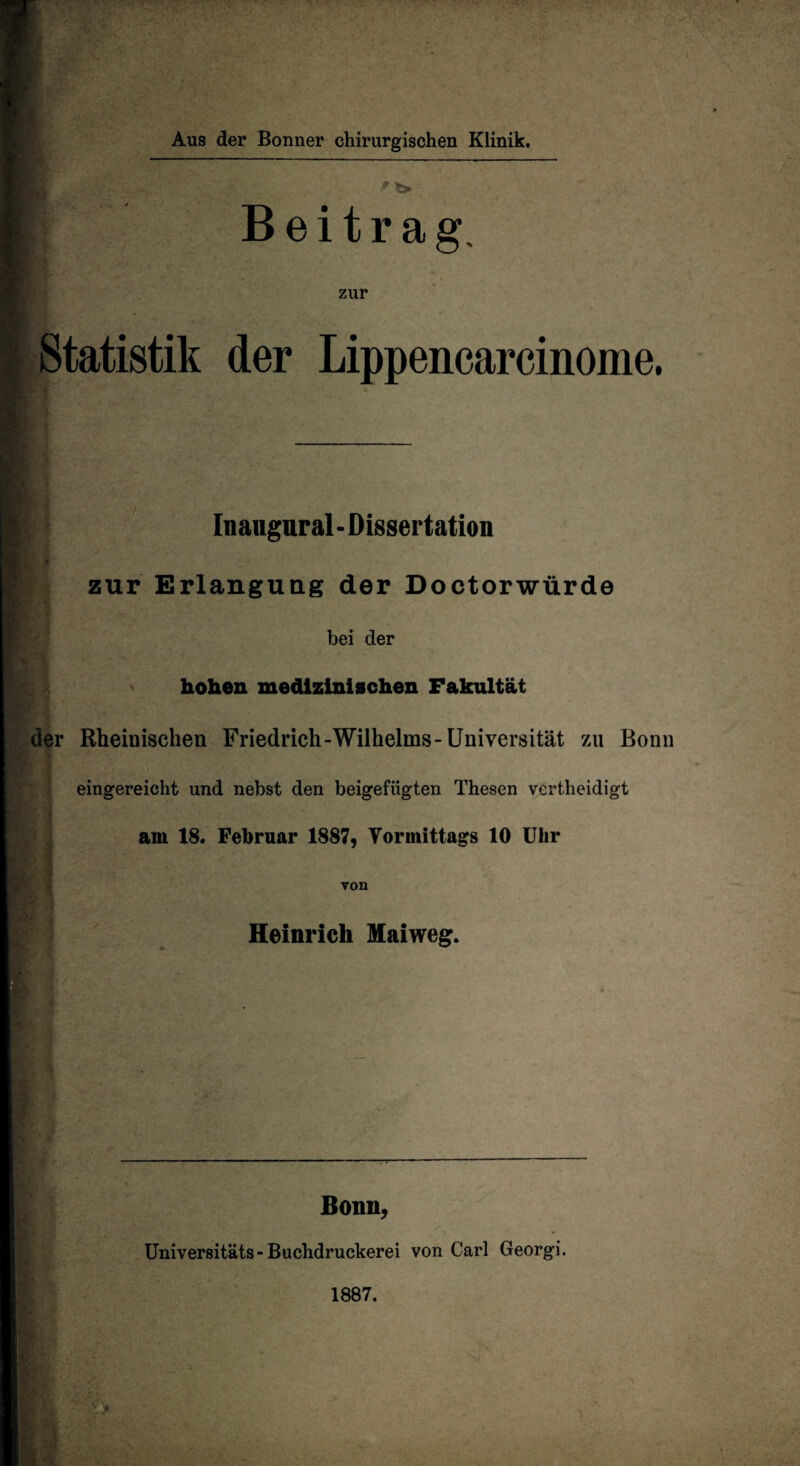Aus der Bonner chirurgischen Klinik. * *» , v Beitrag, zur Statistik der Lippencarcinome. Iiiaugural-Dissertation t r - zur Erlangung der Doctorwürde bei der hohen medizinischen Fakultät der Rheinischen Friedrich-Wilhelms-Universität zu Bonn eingereicht und nebst den beigefiigten Thesen vertheidigt am 18. Februar 1887, Vormittags 10 Uhr von Heinrich Maiweg. Bonn, Universitäts-Buchdruckerei von Carl Georgi.